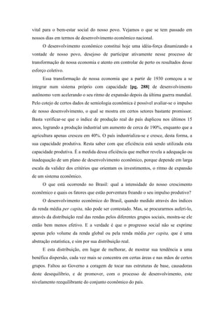 vital para o bem-estar social do nosso povo. Vejamos o que se tem passado em
nossos dias em termos de desenvolvimento econômico nacional.
O desenvolvimento econômico constitui hoje uma idéia-força dinamizando a
vontade de nosso povo, desejoso de participar ativamente nesse processo de
transformação de nossa economia e atento em controlar de perto os resultados desse
esforço coletivo.
Essa transformação de nossa economia que a partir de 1930 começou a se
integrar num sistema próprio com capacidade [pg. 288] de desenvolvimento
autônomo vem acelerando o seu ritmo de expansão depois da última guerra mundial.
Pelo cotejo de certos dados de semiologia econômica é possível avaliar-se o impulso
de nosso desenvolvimento, o qual se mostra em certos setores bastante promissor.
Basta verificar-se que o índice de produção real do país duplicou nos últimos 15
anos, logrando a produção industrial um aumento de cerca de 190%, enquanto que a
agricultura apenas cresceu em 40%. O país industrializa-se e cresce, desta forma, a
sua capacidade produtiva. Resta saber com que eficiência está sendo utilizada esta
capacidade produtiva. É a medida dessa eficiência que melhor revela a adequação ou
inadequação de um plano de desenvolvimento econômico, porque depende em larga
escala da validez dos critérios que orientam os investimentos, o ritmo de expansão
de um sistema econômico.
O que está ocorrendo no Brasil: qual a intensidade do nosso crescimento
econômico e quais os fatores que estão porventura freando o seu impulso produtivo?
O desenvolvimento econômico do Brasil, quando medido através dos índices
da renda média per capita, não pode ser contestado. Mas, se procurarmos auferi-lo,
através da distribuição real das rendas pelos diferentes grupos sociais, mostra-se ele
então bem menos efetivo. E a verdade é que o progresso social não se exprime
apenas pelo volume da renda global ou pela renda média per capita, que é uma
abstração estatística, e sim por sua distribuição real.
E esta distribuição, em lugar de melhorar, de mostrar sua tendência a uma
benéfica dispersão, cada vez mais se concentra em certas áreas e nas mãos de certos
grupos. Faltou ao Governo a coragem de tocar nas estruturas de base, causadoras
deste desequilíbrio, e de promover, com o processo de desenvolvimento, este
nivelamento reequilibrante do conjunto econômico do país.
 