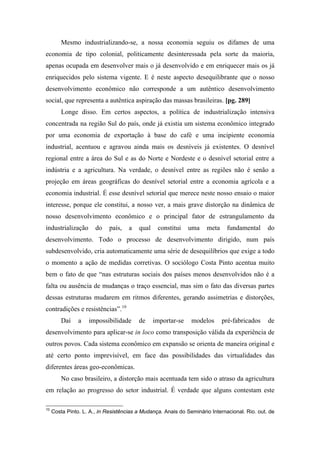 Mesmo industrializando-se, a nossa economia seguiu os difames de uma
economia de tipo colonial, politicamente desinteressada pela sorte da maioria,
apenas ocupada em desenvolver mais o já desenvolvido e em enriquecer mais os já
enriquecidos pelo sistema vigente. E é neste aspecto desequilibrante que o nosso
desenvolvimento econômico não corresponde a um autêntico desenvolvimento
social, que representa a autêntica aspiração das massas brasileiras. [pg. 289]
Longe disso. Em certos aspectos, a política de industrialização intensiva
concentrada na região Sul do país, onde já existia um sistema econômico integrado
por uma economia de exportação à base do café e uma incipiente economia
industrial, acentuou e agravou ainda mais os desníveis já existentes. O desnível
regional entre a área do Sul e as do Norte e Nordeste e o desnível setorial entre a
indústria e a agricultura. Na verdade, o desnível entre as regiões não é senão a
projeção em áreas geográficas do desnível setorial entre a economia agrícola e a
economia industrial. É esse desnível setorial que merece neste nosso ensaio o maior
interesse, porque ele constitui, a nosso ver, a mais grave distorção na dinâmica de
nosso desenvolvimento econômico e o principal fator de estrangulamento da
industrialização do país, a qual constitui uma meta fundamental do
desenvolvimento. Todo o processo de desenvolvimento dirigido, num país
subdesenvolvido, cria automaticamente uma série de desequilíbrios que exige a todo
o momento a ação de medidas corretivas. O sociólogo Costa Pinto acentua muito
bem o fato de que “nas estruturas sociais dos países menos desenvolvidos não é a
falta ou ausência de mudanças o traço essencial, mas sim o fato das diversas partes
dessas estruturas mudarem em ritmos diferentes, gerando assimetrias e distorções,
contradições e resistências”.10
Daí a impossibilidade de importar-se modelos pré-fabricados de
desenvolvimento para aplicar-se in loco como transposição válida da experiência de
outros povos. Cada sistema econômico em expansão se orienta de maneira original e
até certo ponto imprevisível, em face das possibilidades das virtualidades das
diferentes áreas geo-econômicas.
No caso brasileiro, a distorção mais acentuada tem sido o atraso da agricultura
em relação ao progresso do setor industrial. É verdade que alguns contestam este
10
Costa Pinto. L. A., in Resistências a Mudança. Anais do Seminário Internacional. Rio. out. de
 