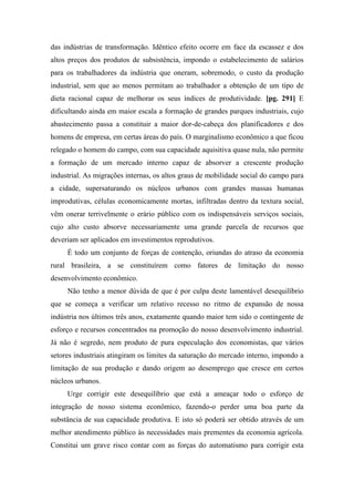 das indústrias de transformação. Idêntico efeito ocorre em face da escassez e dos
altos preços dos produtos de subsistência, impondo o estabelecimento de salários
para os trabalhadores da indústria que oneram, sobremodo, o custo da produção
industrial, sem que ao menos permitam ao trabalhador a obtenção de um tipo de
dieta racional capaz de melhorar os seus índices de produtividade. [pg. 291] E
dificultando ainda em maior escala a formação de grandes parques industriais, cujo
abastecimento passa a constituir a maior dor-de-cabeça dos planificadores e dos
homens de empresa, em certas áreas do país. O marginalismo econômico a que ficou
relegado o homem do campo, com sua capacidade aquisitiva quase nula, não permite
a formação de um mercado interno capaz de absorver a crescente produção
industrial. As migrações internas, os altos graus de mobilidade social do campo para
a cidade, supersaturando os núcleos urbanos com grandes massas humanas
improdutivas, células economicamente mortas, infiltradas dentro da textura social,
vêm onerar terrivelmente o erário público com os indispensáveis serviços sociais,
cujo alto custo absorve necessariamente uma grande parcela de recursos que
deveriam ser aplicados em investimentos reprodutivos.
É todo um conjunto de forças de contenção, oriundas do atraso da economia
rural brasileira, a se constituírem como fatores de limitação do nosso
desenvolvimento econômico.
Não tenho a menor dúvida de que é por culpa deste lamentável desequilíbrio
que se começa a verificar um relativo recesso no ritmo de expansão de nossa
indústria nos últimos três anos, exatamente quando maior tem sido o contingente de
esforço e recursos concentrados na promoção do nosso desenvolvimento industrial.
Já não é segredo, nem produto de pura especulação dos economistas, que vários
setores industriais atingiram os limites da saturação do mercado interno, impondo a
limitação de sua produção e dando origem ao desemprego que cresce em certos
núcleos urbanos.
Urge corrigir este desequilíbrio que está a ameaçar todo o esforço de
integração de nosso sistema econômico, fazendo-o perder uma boa parte da
substância de sua capacidade produtiva. E isto só poderá ser obtido através de um
melhor atendimento público às necessidades mais prementes da economia agrícola.
Constitui um grave risco contar com as forças do automatismo para corrigir esta
 