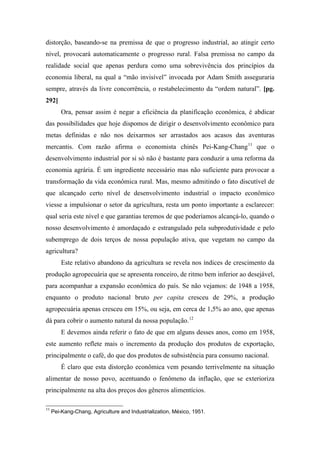distorção, baseando-se na premissa de que o progresso industrial, ao atingir certo
nível, provocará automaticamente o progresso rural. Falsa premissa no campo da
realidade social que apenas perdura como uma sobrevivência dos princípios da
economia liberal, na qual a “mão invisível” invocada por Adam Smith asseguraria
sempre, através da livre concorrência, o restabelecimento da “ordem natural”. [pg.
292]
Ora, pensar assim é negar a eficiência da planificação econômica, é abdicar
das possibilidades que hoje dispomos de dirigir o desenvolvimento econômico para
metas definidas e não nos deixarmos ser arrastados aos acasos das aventuras
mercantis. Com razão afirma o economista chinês Pei-Kang-Chang11
que o
desenvolvimento industrial por si só não é bastante para conduzir a uma reforma da
economia agrária. É um ingrediente necessário mas não suficiente para provocar a
transformação da vida econômica rural. Mas, mesmo admitindo o fato discutível de
que alcançado certo nível de desenvolvimento industrial o impacto econômico
viesse a impulsionar o setor da agricultura, resta um ponto importante a esclarecer:
qual seria este nível e que garantias teremos de que poderíamos alcançá-lo, quando o
nosso desenvolvimento é amordaçado e estrangulado pela subprodutividade e pelo
subemprego de dois terços de nossa população ativa, que vegetam no campo da
agricultura?
Este relativo abandono da agricultura se revela nos índices de crescimento da
produção agropecuária que se apresenta ronceiro, de ritmo bem inferior ao desejável,
para acompanhar a expansão econômica do país. Se não vejamos: de 1948 a 1958,
enquanto o produto nacional bruto per capita cresceu de 29%, a produção
agropecuária apenas cresceu em 15%, ou seja, em cerca de 1,5% ao ano, que apenas
dá para cobrir o aumento natural da nossa população.12
E devemos ainda referir o fato de que em alguns desses anos, como em 1958,
este aumento reflete mais o incremento da produção dos produtos de exportação,
principalmente o café, do que dos produtos de subsistência para consumo nacional.
É claro que esta distorção econômica vem pesando terrivelmente na situação
alimentar de nosso povo, acentuando o fenômeno da inflação, que se exterioriza
principalmente na alta dos preços dos gêneros alimentícios.
11
Pei-Kang-Chang, Agriculture and Industrialization, México, 1951.
 