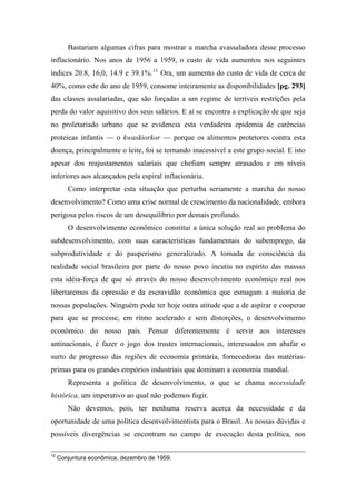 Bastariam algumas cifras para mostrar a marcha avassaladora desse processo
inflacionário. Nos anos de 1956 a 1959, o custo de vida aumentou nos seguintes
índices 20.8, 16,0, 14.9 e 39.1%.13
Ora, um aumento do custo de vida de cerca de
40%, como este do ano de 1959, consome inteiramente as disponibilidades [pg. 293]
das classes assalariadas, que são forçadas a um regime de terríveis restrições pela
perda do valor aquisitivo dos seus salários. E aí se encontra a explicação de que seja
no proletariado urbano que se evidencia esta verdadeira epidemia de carências
proteicas infantis — o kwaskiorkor — porque os alimentos protetores contra esta
doença, principalmente o leite, foi se tornando inacessível a este grupo social. E isto
apesar dos reajustamentos salariais que chefiam sempre atrasados e em níveis
inferiores aos alcançados pela espiral inflacionária.
Como interpretar esta situação que perturba seriamente a marcha do nosso
desenvolvimento? Como uma crise normal de crescimento da nacionalidade, embora
perigosa pelos riscos de um desequilíbrio por demais profundo.
O desenvolvimento econômico constitui a única solução real ao problema do
subdesenvolvimento, com suas características fundamentais do subemprego, da
subprodutividade e do pauperismo generalizado. A tomada de consciência da
realidade social brasileira por parte do nosso povo incutiu no espírito das massas
esta idéia-força de que só através do nosso desenvolvimento econômico real nos
libertaremos da opressão e da escravidão econômica que esmagam a maioria de
nossas populações. Ninguém pode ter hoje outra atitude que a de aspirar e cooperar
para que se processe, em ritmo acelerado e sem distorções, o desenvolvimento
econômico do nosso país. Pensar diferentemente é servir aos interesses
antinacionais, é fazer o jogo dos trustes internacionais, interessados em abafar o
surto de progresso das regiões de economia primária, fornecedoras das matérias-
primas para os grandes empórios industriais que dominam a economia mundial.
Representa a política de desenvolvimento, o que se chama necessidade
histórica, um imperativo ao qual não podemos fugir.
Não devemos, pois, ter nenhuma reserva acerca da necessidade e da
oportunidade de uma política desenvolvimentista para o Brasil. As nossas dúvidas e
possíveis divergências se encontram no campo de execução desta política, nos
12
Conjuntura econômica, dezembro de 1959.
 