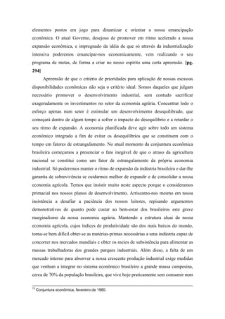 elementos postos em jogo para dinamizar e orientar a nossa emancipação
econômica. O atual Governo, desejoso de promover em ritmo acelerado a nossa
expansão econômica, e impregnado da idéia de que só através da industrialização
intensiva poderemos emancipar-nos economicamente, vem realizando o seu
programa de metas, de forma a criar no nosso espírito uma certa apreensão. [pg.
294]
Apreensão de que o critério de prioridades para aplicação de nossas escassas
disponibilidades econômicas não seja o critério ideal. Somos daqueles que julgam
necessário promover o desenvolvimento industrial, sem contudo sacrificar
exageradamente os investimentos no setor da economia agrária. Concentrar lodo o
esforço apenas num setor é estimular um desenvolvimento desequilibrado, que
começará dentro de algum tempo a sofrer o impacto do desequilíbrio e a retardar o
seu ritmo de expansão. A economia planificada deve agir sobre todo um sistema
econômico integrado a fim de evitar os desequilíbrios que se constituem com o
tempo em fatores de estrangulamento. No atual momento da conjuntura econômica
brasileira começamos a presenciar o fato inegável de que o atraso da agricultura
nacional se constitui como um fator de estrangulamento da própria economia
industrial. Só poderemos manter o ritmo de expansão da indústria brasileira e dar-lhe
garantia de sobrevivência se cuidarmos melhor de expandir e de consolidar a nossa
economia agrícola. Temos que insistir muito neste aspecto porque o consideramos
primacial nos nossos planos de desenvolvimento. Arriscamo-nos mesmo em nossa
insistência a desafiar a paciência dos nossos leitores, repisando argumentos
demonstrativos de quanto pode custar ao bem-estar dos brasileiros este grave
marginalismo da nossa economia agrária. Mantendo a estrutura aluai de nossa
economia agrícola, cujos índices de produtividade são dos mais baixos do mundo,
torna-se bem difícil obter-se as matérias-primas necessárias a uma indústria capaz de
concorrer nos mercados mundiais e obter os meios de subsistência para alimentar as
massas trabalhadoras dos grandes parques industriais. Além disso, a falta de um
mercado interno para absorver a nossa crescente produção industrial exige medidas
que venham a integrar no sistema econômico brasileiro a grande massa campesina,
cerca de 70% da população brasileira, que vive hoje praticamente sem consumir nem
13
Conjuntura econômica, fevereiro de 1960.
 