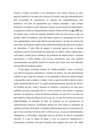 mesmo o mínimo necessário à sua subsistência. Este relativo descaso ao setor
agrícola, justificável em parte pela escassez de recursos num país subcapitalizado e
pela necessidade de concentrá-los ao máximo nos empreendimentos mais
produtivos, nos bens de equipamento que venham emancipar o país, começa
entretanto a constituir-se como uma grave ameaça ao nosso desejo de emancipação e
ao gigantesco esforço de industrialização nacional. Basta verificar-se [pg. 295] que,
nos últimos anos, o ritmo de expansão industrial sofreu um certo recesso e que nos
grandes centros da indústria, como São Paulo, amplia-se o desemprego em face de
uma superprodução relativa pela falta de mercado interno e em face da carestia dos
altos cultos de produção impostos pela subida desordenada dos preços dos produtos
de subsistência. É pela falta de amparo à economia agrícola que se desloca
anualmente enorme massa humana do campo para as cidades, vindo a supersaturar a
vida urbana, criando graves embaraços aos problemas de abastecimento e onerando
terrivelmente o erário público com serviços assistenciais cujo custo desfalca
necessariamente uma grande parcela de recursos que seriam mais bem aplicados
numa política de produção agrária.
O que alguns sociólogos chamam de “cidades inchadas”, como a do Recife,
com 200 mil marginais improdutivos, oriundos do interior, são uma demonstração
evidente de que, longe de se atenuar, se vai agravando no Brasil nos últimos tempos
o desequilíbrio entre a cidade e o campo. Como se agrava também o desnível entre a
região industrializada do Sul e as regiões predominantemente agrícolas do Norte e
do Nordeste do país, vindo a situação do Nordeste a constituir-se no mais grave
problema nacional, ameaçando não só a nossa economia, mas mesmo a segurança
nacional. Ao promover o desenvolvimento econômico do país fica o Governo um
tanto perplexo diante do dilema do pão ou do aço, ou seja, de investir suas escassas
disponibilidades na obtenção de bens de consumo ou de concentrá-las na
industrialização intensiva, sacrificando durante um certo tempo as aspirações de
melhoria social da coletividade. A tendência predominante entre os economistas é de
que se deve concentrar de início todo o esforço no aço, ou seja, na industrialização,
obrigando-se a coletividade a participar com seu sacrifício na obra de recuperação
nacional. É o que se chama de pagar o custo do progresso indispensável à
emancipação econômica. Devemos entretanto não exagerar este custo, não tender
 