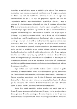 demasiado ao exclusivismo porque a realidade social não se cinge apenas no
economismo puro, mais sim na expressão econômico-social de um povo. A solução
ao dilema não está no atendimento exclusivo ao pão ou ao aço, mas
simultaneamente ao pão e ao aço, em proporções impostas em face dás
circunstâncias sociais e das disponibilidades econômicas existentes. Todas as
tentativas de exigir de qualquer coletividade um custo de progresso acima do [pg.
296] tolerável acarretam ressentimentos e tensões sociais ameaçadoras. Tenho a
impressão de que o povo brasileiro hoje imbuído da idéia do desenvolvimento e do
progresso social está disposto a dar sua cota de sacrifício, a fim de que o país se
desenvolva e se emancipe economicamente. Mas é preciso que este povo esteja
convicto de que o sacrifício está igualmente distribuído por todos os grupos e classes
sociais que compõem a nacionalidade. E não estou muito seguro de que isso esteja
acontecendo. Para levar a efeito o seu programa de desenvolvimento econômico
deverá o Governo não só estar mais atento às necessidades dos grupos humanos que
vivem no setor da agricultura, como também procurar promover uma melhor
distribuição regional em matéria de crédito e investimentos a fim de que o gigante
brasileiro não venha a crescer capenga ou torto. Se visarmos o desenvolvimento
apenas de uma parte da Nação, imolando a esse novo Moloch as desvantagens e o
desajustamento de outras áreas do país, ainda mais subdesenvolvidas, falsearemos o
sentido do verdadeiro desenvolvimento econômico que constitui a aspiração máxima
de todo o povo brasileiro.
Urge também que sejam tomadas medidas contra o excesso do poder
econômico, de forma a distribuir melhor as cotas de sacrifício que hoje pesam quase
que exclusivamente nas classes menos favorecidas, assoberbadas e consumidas em
face do avassalante aumento do custo de vida. O Governo pode aparentemente
desaperceber-se disto, mas o povo sente em sua carne os efeitos funestos da inflação
que fez com que o valor aquisitivo de nossa moeda caísse em 1959 a 35 vezes
menos do que era em 1914, ao começar a Primeira Guerra Mundial.
Diante desta rápida exposição, pode-se concluir que sendo imperioso o
desenvolvimento econômico nacional, devem o Governo e o povo se unirem através
de um processo de mútua confiança e de mútuo interesse a fim de que esse
desenvolvimento não seja sacrificada em sua execução por certas falhas inevitáveis,
 