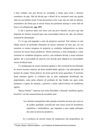 é bem verdade, mas que devem ser corrigidas a tempo para evitar o desastre
econômico do país. Não há dúvida que o Brasil dá no momento atual um grande
salto em sua história social. O que precisamos evitar é que seja um salto no abismo,
orientando-o de forma que as nossas forças nos permitam alcançar o outro lado do
fosso a ser ultrapassado. [pg. 297]
E não é possível saltar esse fosso com um povo faminto, um povo que não
disponha do mínimo essencial para suas necessidades básicas de vida, um mínimo
essencial de alimentação.
E é aí que está pegando o carro do progresso nacional. Este mínimo só será
obtido através de profundas alterações de nossas estruturas de base que, em seu
arcaismo se tornam incapazes de propiciar as condições indispensáveis ao pleno
exercício de nossas forças produtivas. Destas estruturas, a mais retrógrada e a mais
resistente ao verdadeiro progresso social é, sem nenhuma dúvida, a nossa estrutura
agrária, daí a necessidade de atacá-la com decisão para adaptá-la às necessidades
sociais do Brasil atual.
É a inadequação de nossas estruturas agrárias o fator essencial da má utilização
de nossos recursos naturais, da baixa produtividade agrícola e da subocupação do
homem do campo. Numa palavra: do atraso geral de nossa agricultura. O arcaísmo
desta estrutura agrária se evidencia não só pela inadequada distribuição das
propriedades, como pelas relações de produção de tipo feudal, nas quais ainda
perduram o regime da meiação, a parceria e outras sobrevivências do feudalismo
agrário.
Moacyr Paixão14
expressa com muita felicidade o chamado “problema agrário
brasileiro” em três características da sociedade rural:
“a) o domínio monopolista sobre grandes extensões de terra, por vezes as
de melhor qualidade, exercido por uma classe social de fazendeiros
capitalistas e latifundiários, que impedem a mais ampla utilização
dos solos no processo produtivo;
b) a existência de enorme massa de camponeses não proprietários, de
14
Paixão, Moacyr. Reforma Agrária — Um Programa de Desenvolvimento econômico.
 