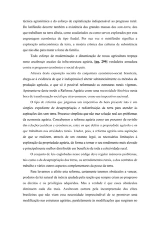 técnica agronômica e do esforço de capitalização indispensável ao progresso rural.
Do latifúndio decorre também a existência das grandes massas dos sem-terra, dos
que trabalham na terra alheia, como assalariados ou como servos explorados por esta
engrenagem econômica de tipo feudal. Por sua vez o minifúndio significa a
exploração antieconômica da terra, a miséria crônica das culturas de subsistência
que não dão para matar a fome da família.
Todo esforço de modernização e dinamização de nossa agricultura tropeça
neste arcabouço arcaico da infra-estrutura agrária, [pg. 299] verdadeira armadura
contra o progresso econômico e social do país.
Através desta exposição sucinta da conjuntura econômico-social brasileira,
chega-se à evidência de que é indispensável alterar substancialmente os métodos da
produção agrícola, o que só é possível reformando as estruturas rurais vigentes.
Apresenta-se deste modo a Reforma Agrária como uma necessidade histórica nesta
hora de transformação social que atravessamos: como um imperativo nacional.
O tipo de reforma que julgamos um imperativo da hora presente não é um
simples expediente de desapropriação e redistribuição da terra para atender às
aspirações dos sem-terra. Processo simplista que não traz solução real aos problemas
da economia agrária. Concebemos a reforma agrária como um processo de revisão
das relações jurídicas e econômicas, entre os que detêm a propriedade agrícola e os
que trabalham nas atividades rurais. Traduz, pois, a reforma agrária uma aspiração
de que se realizem, através de um estatuto legal, as necessárias limitações à
exploração da propriedade agrária, de forma a tornar o seu rendimento mais elevado
e principalmente melhor distribuído em benefício de toda a coletividade rural.
O conjunto de leis englobadas nesse código deve regular inúmeros problemas,
tais como o da desapropriação das terras, os arrendamentos rurais, o dos contratos de
trabalho e vários outros aspectos complementares da posse da terra.
Para levarmos a efeito esta reforma, certamente teremos obstáculos a vencer,
produtos da lei natural da inércia ajudada pela reação que sempre criam ao progresso
os direitos e os privilégios adquiridos. Mas a verdade é que esses obstáculos
diminuem cada dia mais. Avultavam outrora pela incompreensão das elites
brasileiras que não viam essa necessidade imprescindível de se promover uma
modificação nas estruturas agrárias, paralelamente às modificações que surgiram no
 