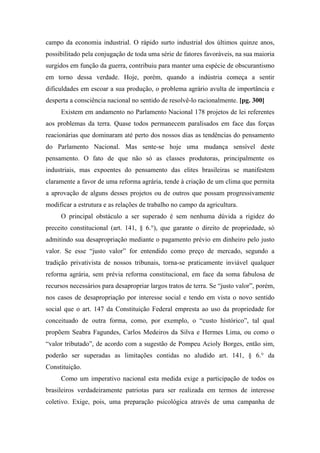 campo da economia industrial. O rápido surto industrial dos últimos quinze anos,
possibilitado pela conjugação de toda uma série de fatores favoráveis, na sua maioria
surgidos em função da guerra, contribuiu para manter uma espécie de obscurantismo
em torno dessa verdade. Hoje, porém, quando a indústria começa a sentir
dificuldades em escoar a sua produção, o problema agrário avulta de importância e
desperta a consciência nacional no sentido de resolvê-lo racionalmente. [pg. 300]
Existem em andamento no Parlamento Nacional 178 projetos de lei referentes
aos problemas da terra. Quase todos permanecem paralisados em face das forças
reacionárias que dominaram até perto dos nossos dias as tendências do pensamento
do Parlamento Nacional. Mas sente-se hoje uma mudança sensível deste
pensamento. O fato de que não só as classes produtoras, principalmente os
industriais, mas expoentes do pensamento das elites brasileiras se manifestem
claramente a favor de uma reforma agrária, tende à criação de um clima que permita
a aprovação de alguns desses projetos ou de outros que possam progressivamente
modificar a estrutura e as relações de trabalho no campo da agricultura.
O principal obstáculo a ser superado é sem nenhuma dúvida a rigidez do
preceito constitucional (art. 141, § 6.°), que garante o direito de propriedade, só
admitindo sua desapropriação mediante o pagamento prévio em dinheiro pelo justo
valor. Se esse “justo valor” for entendido como preço de mercado, segundo a
tradição privativista de nossos tribunais, torna-se praticamente inviável qualquer
reforma agrária, sem prévia reforma constitucional, em face da soma fabulosa de
recursos necessários para desapropriar largos tratos de terra. Se “justo valor”, porém,
nos casos de desapropriação por interesse social e tendo em vista o novo sentido
social que o art. 147 da Constituição Federal empresta ao uso da propriedade for
conceituado de outra forma, como, por exemplo, o “custo histórico”, tal qual
propõem Seabra Fagundes, Carlos Medeiros da Silva e Hermes Lima, ou como o
“valor tributado”, de acordo com a sugestão de Pompeu Acioly Borges, então sim,
poderão ser superadas as limitações contidas no aludido art. 141, § 6.° da
Constituição.
Como um imperativo nacional esta medida exige a participação de todos os
brasileiros verdadeiramente patriotas para ser realizada em termos de interesse
coletivo. Exige, pois, uma preparação psicológica através de uma campanha de
 