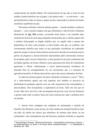 esclarecimento da opinião pública. De esclarecimento de que não se trata de uma
medida visando beneficiar um só grupo, o dos párias rurais — os sem-terras — mas
que beneficiará a todas as classes e grupos sociais, interessados no desenvolvimento
econômico equilibrado do país.
Precisamos enfrentar o tabu da reforma agrária — assunto proibido, escabroso,
perigoso — com a mesma coragem com que enfrentamos o tabu da fome. Falaremos
abertamente do [pg. 301] assunto, esvaziando desta forma o seu conteúdo tabu,
mostram do através de uma larga campanha esclarecedora que a reforma agrária não
é nenhum bicho-papão ou dragão maléfico que vai engolir toda a riqueza dos
proprietários de terra, como pensam os mal-avisados, mas que, ao contrário, será
extremamente benéfica para todos os que participam socialmente da exploração
agrícola, porque só através desta reforma será possível inocular na economia rural os
germes de progresso e desenvolvimento representados pelos instrumentos técnicos
de produção, pelos recursos financeiros, e pela garantia de um justo rendimento das
atividades agrárias, de forma a libertar a nossa agricultura dos freios do colonialismo
agonizante e liberar, indiretamente, o nosso desenvolvimento econômico do
principal fator de estrangulamento do seu crescimento, que é o marasmo da
agricultura brasileira. E libertar desta forma o povo das marcas infamantes da fome.
Ao lado da estrutura agrária, há outros obstáculos estruturais a vencer.15
Não é
só a infra-estrutura agrária que está superada, mas também os processos de
distribuição da produção agrícola com sua rede interminável dos intermediários e
atravessadores. Dos monopolistas e exploradores da fome. Tudo isto tem que ser
revisto. Mas isto é um livro e não um programa de governo e por isto nos limitamos
a apontar onde estão os pontos fracos de nossa estrutura por onde o problema deve
ser atacado.
3. Através desta sondagem das condições de alimentação e nutrição do
brasileiro das diferentes zonas do pais, da visão sintética da situação brasileira como
um todo, da análise dos fatores que interferem, de maneira mais direta, na sua
estruturação e das consequências que daí decorrem, podemos formular as seguintes
15
Accioly Borges, Pompeu, “Obstáculos Estruturais — Demográficos, Econômicos e Sociais —
ao Desenvolvimento do Brasil e de Outras Áreas Subdesenvolvidas.” — ín Resistências a
Mudança. Rio. 1960.
 