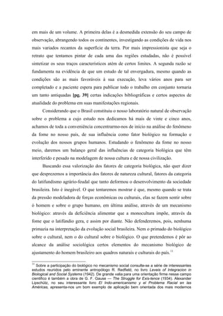 em mais de um volume. A primeira delas é a desmedida extensão do seu campo de
observação, abrangendo todos os continentes, investigando as condições de vida nos
mais variados recantos da superfície da terra. Por mais impressionista que seja o
retrato que tentamos pintar de cada uma das regiões estudadas, não é possível
sintetizar os seus traços característicos atém de certos limites. A segunda razão se
fundamenta na evidência de que um estudo de tal envergadura, mesmo quando as
condições são as mais favoráveis à sua execução, leva vários anos para ser
completado e a paciente espera para publicar todo o trabalho em conjunto tornaria
um tanto antiquadas [pg. 39] certas indicações bibliográficas e certos aspectos de
atualidade do problema em suas manifestações regionais.
Considerando que o Brasil constituiu o nosso laboratório natural de observação
sobre o problema a cujo estudo nos dedicamos há mais de vinte e cinco anos,
achamos de toda a conveniência concentrarmo-nos de início na análise do fenômeno
da fome no nosso país, de sua influência como fator biológico na formação e
evolução dos nossos grupos humanos. Estudando o fenômeno da fome no nosso
meio, daremos um balanço geral das influências de categoria biológica que têm
interferido e pesado na modelagem de nossa cultura e de nossa civilização.
Buscando essa valorização dos fatores de categoria biológica, não quer dizer
que desprezemos a importância dos fatores de natureza cultural, fatores da categoria
do latifundismo agrário-feudal que tanto deformou o desenvolvimento da sociedade
brasileira. Isto é inegável. O que tentaremos mostrar é que, mesmo quando se trata
da pressão modeladora de forças econômicas ou culturais, elas se fazem sentir sobre
ò homem e sobre o grupo humano, em última análise, através de um mecanismo
biológico: através da deficiência alimentar que a monocultura impõe, através da
fome que o latifúndio gera, e assim por diante. Não defenderemos, pois, nenhuma
primazia na interpretação da evolução social brasileira. Nem o primado do biológico
sobre o cultural, nem o do cultural sobre o biológico. O que pretendemos é pôr ao
alcance da análise sociológica certos elementos do mecanismo biológico de
ajustamento do homem brasileiro aos quadros naturais e culturais do país.11
11
Sobre a participação do biológico no mecanismo social consulte-se a série de interessantes
estudos reunidos pelo eminente antropólogo R. Redfield, no livro Leveis of Integracion in
Biological and Social Systems (1942). De grande valia para uma orientação firme nesse campo
cientifico é também a obra de G. F. Gause — The Struggle for Exis-tence (1934). Alexander
Lipschütz, no seu interessante livro El Indo-americanismo y el Problema Racial en las
Américas, apresenta-nos um bom exemplo de aplicação bem orientada dos mais modernos
 