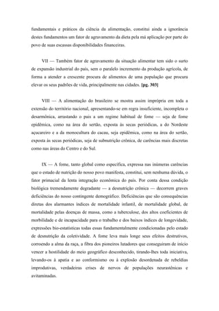 fundamentais e práticos da ciência da alimentação, constitui ainda a ignorância
destes fundamentos um fator de agravamento da dieta pela má aplicação por parte do
povo de suas escassas disponibilidades financeiras.
VII — Também fator de agravamento da situação alimentar tem sido o surto
de expansão industrial do país, sem o paralelo incremento da produção agrícola, de
forma a atender a crescente procura de alimentos de uma população que procura
elevar os seus padrões de vida, principalmente nas cidades. [pg. 303]
VIII — A alimentação do brasileiro se mostra assim imprópria em toda a
extensão do território nacional, apresentando-se em regra insuficiente, incompleta o
desarmônica, arrastando o pais a um regime habitual de fome — seja de fome
epidêmica, como na área do sertão, exposta às secas periódicas, a do Nordeste
açucareiro e a da monocultura do cacau, seja epidêmica, como na área do sertão,
exposta às secas periódicas, seja de subnutrição crônica, de carências mais discretas
como nas áreas do Centro e do Sul.
IX — A fome, tanto global como específica, expressa nas inúmeras carências
que o estado de nutrição do nosso povo manifesta, constitui, sem nenhuma dúvida, o
fator primacial da lenta integração econômica do país. Por conta dessa condição
biológica tremendamente degradante — a desnutrição crônica — decorrem graves
deficiências do nosso contingente demográfico. Deficiências que são consequências
diretas dos alarmantes índices de mortalidade infantil, de mortalidade global, de
mortalidade pelas doenças de massa, como a tuberculose, dos altos coeficientes de
morbilidade e de incapacidade para o trabalho e dos baixos índices de longevidade,
expressões bio-estatísticas todas essas fundamentalmente condicionadas pelo estado
de desnutrição da coletividade. A fome leva mais longe seus efeitos destrutivos,
corroendo a alma da raça, a fibra dos pioneiros lutadores que conseguiram de início
vencer a hostilidade do meio geográfico desconhecido, tirando-lhes toda iniciativa,
levando-os à apatia e ao conformismo ou à explosão desordenada de rebeldias
improdutivas, verdadeiras crises de nervos de populações neurastênicas e
avitaminadas.
 