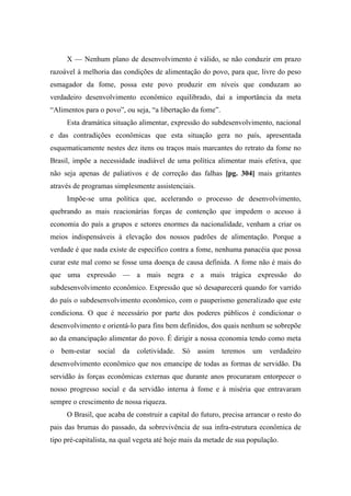 X — Nenhum plano de desenvolvimento é válido, se não conduzir em prazo
razoável à melhoria das condições de alimentação do povo, para que, livre do peso
esmagador da fome, possa este povo produzir em níveis que conduzam ao
verdadeiro desenvolvimento econômico equilibrado, daí a importância da meta
“Alimentos para o povo”, ou seja, “a libertação da fome”.
Esta dramática situação alimentar, expressão do subdesenvolvimento, nacional
e das contradições econômicas que esta situação gera no país, apresentada
esquematicamente nestes dez itens ou traços mais marcantes do retrato da fome no
Brasil, impõe a necessidade inadiável de uma política alimentar mais efetiva, que
não seja apenas de paliativos e de correção das falhas [pg. 304] mais gritantes
através de programas simplesmente assistenciais.
Impõe-se uma política que, acelerando o processo de desenvolvimento,
quebrando as mais reacionárias forças de contenção que impedem o acesso à
economia do país a grupos e setores enormes da nacionalidade, venham a criar os
meios indispensáveis à elevação dos nossos padrões de alimentação. Porque a
verdade é que nada existe de especifico contra a fome, nenhuma panacéia que possa
curar este mal como se fosse uma doença de causa definida. A fome não é mais do
que uma expressão — a mais negra e a mais trágica expressão do
subdesenvolvimento econômico. Expressão que só desaparecerá quando for varrido
do país o subdesenvolvimento econômico, com o pauperismo generalizado que este
condiciona. O que é necessário por parte dos poderes públicos é condicionar o
desenvolvimento e orientá-lo para fins bem definidos, dos quais nenhum se sobrepõe
ao da emancipação alimentar do povo. É dirigir a nossa economia tendo como meta
o bem-estar social da coletividade. Só assim teremos um verdadeiro
desenvolvimento econômico que nos emancipe de todas as formas de servidão. Da
servidão às forças econômicas externas que durante anos procuraram entorpecer o
nosso progresso social e da servidão interna à fome e à miséria que entravaram
sempre o crescimento de nossa riqueza.
O Brasil, que acaba de construir a capital do futuro, precisa arrancar o resto do
pais das brumas do passado, da sobrevivência de sua infra-estrutura econômica de
tipo pré-capitalista, na qual vegeta até hoje mais da metade de sua população.
 