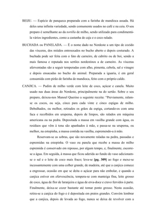 BEIJU. — Espécie de panqueca preparada com a farinha de mandioca assada. Há
deles uma infinita variedade, sendo comumente usados no café e na ceia. O seu
preparo é semelhante ao da tortilla de milho, sendo utilizado para condimentá-
la vários ingredientes, como a castanha de caju e o coco ralado.
BUCHADA ou PANELADA. — É o nome dado no Nordeste a um tipo de cozido
das vísceras, dos miúdos entrouxados no bucho aberto e depois costurado. A
buchada pode ser feita com o fato de carneiro, de cabrito ou de boi, sendo a
mais famosa e reputada nos sertões nordestinos a de carneiro. As vísceras
aferventadas são a seguir temperadas com alho, pimenta, cebola, sal e vinagre
e depois ensacadas no bucho do animal. Preparada a iguaria, é em geral
consumida com pirão de farinha de mandioca, feito com o próprio caldo.
CANJICA. — Pudim de milho verde com leite de coco, açúcar e canela. Muito
usado nas duas áreas do Nordeste, principalmente na do sertão. Sobre o seu
preparo, deixou-nos Manoel Querino a seguinte receita: “Previamente, ralam-
se os cocos, ou seja, cinco para cada vinte e cinco espigas de milho.
Debulhados, ou melhor, retirados os grãos da espiga, cortando-os com uma
faca e recolhidos em urupema, depois de limpos, são ralados em máquina
americana ou na pedra. Depositada a massa em vasilha grande com água, os
resíduos que vêm à tona são apanhados à mão, e passa-se na urupema, ou
melhor, na estopinha, a massa contida na vasilha, espremendo-a à mão.
Reservam-se as sobras, que são novamente raladas na pedra, passadas e
espremidas na estopinha. O vaso ou panela que recebe a massa do milho
espremida é conservado em repouso, por algum tempo, e, finalmente, escorre-
se a água. Em seguida, à massa que ficou aderida ao fundo do vaso adicionam-
se o sal e o leite de coco mais fraco; leva-se [pg. 309] ao fogo e mexe-se
incessantemente com uma colher grande, de madeira, até que a canjica comece
a engrossar, ocasião em que se deita o açúcar para não embolar, e quando a
canjica estiver em efervescência, tempera-se com manteiga fina, leite grosso
de coco, água de flor de laranjeira e água de erva-doce e cravo fervidos à parte.
Finalmente, deixa-se cozer bastante até tomar ponto grosso. Nesta ocasião,
retira-se a canjica do fogo e é depositada em pratos grandes. Convém lembrar
que a canjica, depois de levada ao fogo, nunca se deixa de revolver com a
 