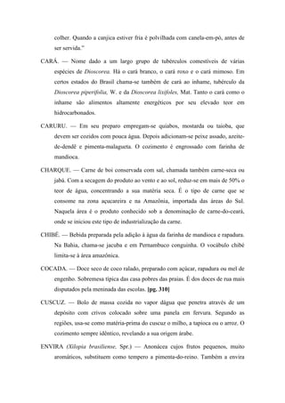 colher. Quando a canjica estiver fria é polvilhada com canela-em-pó, antes de
ser servida.”
CARÁ. — Nome dado a um largo grupo de tubérculos comestíveis de várias
espécies de Dioscorea. Há o cará branco, o cará roxo e o cará mimoso. Em
certos estados do Brasil chama-se também de cará ao inhame, tubérculo da
Dioscorea piperifolia, W. e da Dioscorea lixifoles, Mat. Tanto o cará como o
inhame são alimentos altamente energéticos por seu elevado teor em
hidrocarbonados.
CARURU. — Em seu preparo empregam-se quiabos, mostarda ou taioba, que
devem ser cozidos com pouca água. Depois adicionam-se peixe assado, azeite-
de-dendê e pimenta-malagueta. O cozimento é engrossado com farinha de
mandioca.
CHARQUE. — Carne de boi conservada com sal, chamada também carne-seca ou
jabá. Com a secagem do produto ao vento e ao sol, reduz-se em mais de 50% o
teor de água, concentrando a sua matéria seca. É o tipo de carne que se
consome na zona açucareira e na Amazônia, importada das áreas do Sul.
Naquela área é o produto conhecido sob a denominação de carne-do-ceará,
onde se iniciou este tipo de industrialização da carne.
CHIBÉ. — Bebida preparada pela adição à água da farinha de mandioca e rapadura.
Na Bahia, chama-se jacuba e em Pernambuco conguinha. O vocábulo chibé
limita-se à área amazônica.
COCADA. — Doce seco de coco ralado, preparado com açúcar, rapadura ou mel de
engenho. Sobremesa típica das casa pobres das praias. É dos doces de rua mais
disputados pela meninada das escolas. [pg. 310]
CUSCUZ. — Bolo de massa cozida no vapor dágua que penetra através de um
depósito com crivos colocado sobre uma panela em fervura. Segundo as
regiões, usa-se como matéria-prima do cuscuz o milho, a tapioca ou o arroz. O
cozimento sempre idêntico, revelando a sua origem árabe.
ENVIRA (Xilopia brasiliense, Spr.) — Anonácea cujos frutos pequenos, muito
aromáticos, substituem como tempero a pimenta-do-reino. Também a envira
 