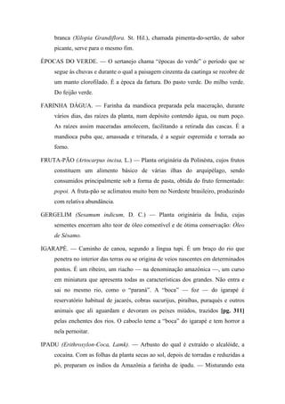branca (Xilopia Grandiflora. St. Hil.), chamada pimenta-do-sertão, de sabor
picante, serve para o mesmo fim.
ÉPOCAS DO VERDE. — O sertanejo chama “épocas do verde” o período que se
segue às chuvas e durante o qual a paisagem cinzenta da caatinga se recobre de
um manto clorofilado. É a época da fartura. Do pasto verde. Do milho verde.
Do feijão verde.
FARINHA DÁGUA. — Farinha da mandioca preparada pela maceração, durante
vários dias, das raízes da planta, num depósito contendo água, ou num poço.
As raízes assim maceradas amolecem, facilitando a retirada das cascas. É a
mandioca puba que, amassada e triturada, é a seguir espremida e torrada ao
forno.
FRUTA-PÃO (Artocarpus incisa, L.) — Planta originária da Polinésta, cujos frutos
constituem um alimento básico de várias ilhas do arquipélago, sendo
consumidos principalmente sob a forma de pasta, obtida do fruto fermentado:
popoi. A fruta-pão se aclimatou muito bem no Nordeste brasileiro, produzindo
com relativa abundância.
GERGELIM (Sesamum indicum, D. C.) — Planta originária da Índia, cujas
sementes encerram alto teor de óleo comestível e de ótima conservação: Óleo
de Sésamo.
IGARAPÉ. — Caminho de canoa, segundo a língua tupi. É um braço do rio que
penetra no interior das terras ou se origina de veios nascentes em determinados
pontos. É um ribeiro, um riacho — na denominação amazônica —, um curso
em miniatura que apresenta todas as características dos grandes. Não entra e
sai no mesmo rio, como o “paraná”. A “boca” — foz — do igarapé é
reservatório habitual de jacarés, cobras sucurijus, piraíbas, puraqués e outros
animais que ali aguardam e devoram os peixes miúdos, trazidos [pg. 311]
pelas enchentes dos rios. O caboclo teme a “boca” do igarapé e tem horror a
nela pernoitar.
IPADU (Erithroxylon-Coca, Lamk). — Arbusto do qual é extraído o alcalóide, a
cocaína. Com as folhas da planta secas ao sol, depois de torradas e reduzidas a
pó, preparam os índios da Amazônia a farinha de ipadu. — Misturando esta
 