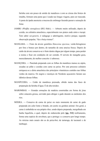 farinha com um pouco de amido de mandioca e com as cinzas dos brotos de
imaúba, formam uma pasta que é usada nas longas viagens, para ser mascada.
A pasta de ipadu anestesia a mucosa do estômago fazendo passar a sensação de
fome.
JAMBU (Wulffia stenoglossa (DC) Hub.). — Arbusto muito utilizado, depois de
cozido, na culinária amazônica, especialmente nos pratos onde entra o tucupi.
Tem sabor sui-generis, é sialagogo e adstringente, motivo porque, segundo
observação popular, “faz o beiço tremer”.
MANGABA. — Fruto da árvore gomífera Hancorna speciosa, verde-ferruginoso
por fora e branco por dentro, do tamanho de uma ameixa fresca. Depois de
caído da árvore conserva-se o fruto dentro dágua por algum tempo, para perder
a resina e ficar em condições de ser comido. O sorvete de mangaba goza,
merecidamente, do melhor conceito: é saboroso.
MANIÇOBA. — Panelada preparada com as folhas da mandioca mansa ou aipim,
socadas ao pilão e cozidas com carne ou peixe. Por este processo culinário
enriquece-se a dieta amazônica dos princípios vitamínicos contidos nas folhas
verdes da maniva. Os negros e mestiços do Nordeste açucareiro faziam uso
idêntico dessas folhas.
MANIPUEIRA. — Caldo de mandioca prensada, obtido numa das fases de
preparação da farinha d’água. É de alta toxidez.
MAROMBAS. — Grandes armações de madeira construídas em forma de jirau
sobre estacaria grossa, servindo para abrigar o gado durante as enchentes dos
rios.
MIXIRA. — Conserva de carne de peixe ou mais raramente de carne de gado
preparada em calor lento e brando, em azeite ou gordura animal. Em geral, a
carne é embebida no seu próprio óleo, sendo depois preparada, mergulhada em
banha liquefeita, a qual, depois de endurecida pelo [pg. 312] resfriamento,
forma uma espécie de envoltura, que a protege e a conserva por longo tempo.
As mixiras mais usuais são as de peixe-boi, de tartaruga, de tucunaré e de
tambaqui.
 
