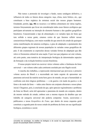 Não temos a pretensão de investigar a fundo, numa sondagem definitiva, a
influencia de todos os fatores dessa categoria: raça, clima, meio biótico, etc., que
constituem a base orgânica da estrutura social dos nossos grupos humanos.
Estudando, porém, [pg. 40] os recursos e os hábitos alimentares de várias regiões,
teremos forçosamente que levar em consideração todos esses fatores ecológicos que
participam ativamente na interação do elemento humano e dos quadros geográficos
brasileiros. Caracterizando o tipo de alimentação e os variados tipos de fome que
tem sofrido a nossa gente, estamos certos de que faremos refletir nessas
características biológicas, com maior exatidão do que através do estudo de quaisquer
outras manifestações de natureza ecológica, o grau de adaptação e ajustamento dos
diferentes grupos regionais de nossas populações às variadas zonas geográficas do
país. E são exatamente as expressões dessas variadas formas de adaptação que dão
relevo à fisionomia cultural de uma nação. É por isso que julgamos ser este volume,
até certo ponto, uma tentativa de interpretação biológica de determinados aspectos
da formação e da evolução histórico-sociais brasileiras.
O nosso projeto inicial era escrever vários volumes sobre o fenômeno da fome
universal — um volume sobre cada continente assolado por este flagelo social.
A marcha dos trabalhos, a repercussão internacional que provocou o primeiro
volume acerca do Brasil e a necessidade um tanto urgente de apresentar um
panorama universal da matéria nesta hora grave do mundo, em que a humanidade se
confronta com dois trágicos problemas — o da guerra e do medo da guerra e o da
fome e do medo da fome — todos estes fatores em conjunto alteraram o nosso plano
inicial. Chegamos, pois, à conclusão de que, após apreciar regionalmente o problema
da fome no Brasil, seria útil apresentar o panorama do mundo em conjunto, dentro
do mesmo método de estudo, embora sem a mesma riqueza de detalhes que um
trabalho de categoria universal não poderia comportar. Assim, escrevemos e
publicamos a nossa Geopolítica da Fome, que dentro do nosso esquema geral
constituiu a segunda parte do nosso estudo do problema da fome em sua significação
biológica, econômica e social.
conceitos de sociologia, na análise do biológico e do social na organização dos diferentes
grupos de população deste continente.
 