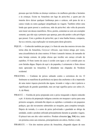 pessoas que tem feridas ou doença venéreas e às mulheres grávidas e lactantes
e às crianças. Existe na Amazônia um lago de peixe-boi, e quem por ele
transita devo deixar qualquer lembrança para o cetáceo, sob pena de ter a
canoa virada ou outra qualquer atrapalhação na viagem. Também refere uma
lenda que quem possui a xandaraua, mãe do peixe-boi. não volta da pescaria
sem trazer um desses mamíferos. Deve, porém, contentar-se com um exemplar
somente, que não seja o primeiro que apareça, para não perder o alto privilégio
que possui. Com a gordura do peixe-boi, que é uma banha branca, compacta,
faz-se a mixira, cuja explicação vai noutra parte deste glossário.
PIQUIÁ. — Conhecido também por piqui, é o fruto de uma das maiores árvores das
terras altas da Amazônia, Curyocar villosum, cujo tronco atinge, por vezes,
uma circunferência de cinco metros. O fruto é amarelo intenso, do tamanho de
uma laranja comum, de polpa oleosa que recobre um caroço crivado de
espinhos. O fruto isento de casca é cozido com água e sal é comido puro ou
com farinha dágua. Depois do açaí e da pupunha, é certamente o fruto oleoso
mais apreciado na Amazônia. É abundante nas chapadas do Nordeste
ocidental.
PIRACEMA. — Cardume de peixes saltando contra a correnteza do rio. O
fenômeno se manifesta de preferência na época das enchentes e dá a impressão
de uma maior riqueza piscícola das águas, levando o vulgo a dar à palavra a
significação de grande quantidade, mas em tupi significa peixe aos saltos (A.
A. da Mata).
PIRACUÍ. — Farinha de peixe preparada com o peixe moqueado e depois reduzido
a pó. A técnica de preparação indígena consiste em moquear o peixe para uma
primeira secagem, retirando-lhe depois as espinhas e cortando-o em pequenos
pedaços, que são novamente submetidos ao moquém, para completa torração.
Depois de torrada, é a carne de peixe pulverizada e guardada ao abrigo da
umidade, sendo o produto utilizado principalmente durante as grandes viagens.
O piracuí tem um alto valor nutritivo. Produto alimentar [pg. 314] rico, tanto
em proteína como sais minerais, principalmente em cálcio, fósforo e iodo.
PIRARUCU. — Um dos maiores peixes da Amazônia, chegando alguns de seus
 