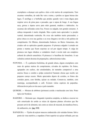 exemplares a alcançar cem quilos e dois a três metros de comprimento. Tem
escamas vermelhas, de onde lhe vem o nome, e prefere as águas baixas dos
lagos. É arcófago e a borbulha que produz quando vem à tona dágua para
respirar serve de pista para o pescador, que o arpoa de longe. A sua língua
seca, grossa e áspera serve para ralar guaraná, madeira e tubérculos. As
escamas são utilizadas como lixa. Fresco ou salgado, tem grande consumo. A
cabeça moqueada é muito elogiada. Mas a parte mais apreciada é a porção
ventral, denominada ventrecha. Os ovos são também muito procurador; o
peixe choca os ovos nas guelras e as ovas chegam a ter dois a três palmos de
comprimento. Os filhotes, denominados bodecos. no Baixo Amazonas, são
criados sob os opérculos quando pequenos. O pirarucu salgado é cortado em
postas e mantas que ficam expostas ao sol por algum tempo. A salga do
pirarucu nos lagos obedece a verdadeiro ritual e revela todo um complexo
cultural do caboclo amazônico. O pirarucu é o bacalhau da Amazônia. A sua
culinária contem dezenas de preparações, saborosíssimas todas.
PUPUNHA. — É a palmeira Guilielma, de grande altura, alguns exemplares com
mais de quinze metros de comprimento, crivados de espinhos. Os frutos,
agrupados em cachos, são arredondados, de tamanho comparável a uma
ameixa fresca e contêm a polpa comestível bastante oleosa que recebe um
pequeno caroço escuro. Muito apreciados depois de cozidos, os frutos são
comidos puros, com farinha, açúcar ou melado. Comem-se, também, com
manteiga, acompanhando o café. Existem várias espécies de pupunhas.
diferenciáveis pela cor da casca e pelo tamanho.
QUIBEBE. — Mistura de abóbora (jerimum) cozida e machucada com leite. Prato
típico do Nordeste.
RAIZEIRO. — Retirante que. chegando à penúria completa, se dedica a escavar no
solo esturricado do sertão as raízes de algumas plantas silvestres que lhe
possam servir de alimento, tais como as raízes de mucunã, da mandioca brava,
do umbuzeiro, etc. [pg. 315]
RAPADURA. — Tijolos de açúcar mascavo endurecido e de variadas formas. Sob o
ponto de vista nutritivo, a rapadura é bem superior ao açúcar refinado, por sua
 