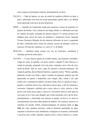 maior riqueza em princípios minerais, principalmente em ferro.
TACACA. — Papa de tapioca, ou seja, do amido da mandioca diluído em água, à
qual e adicionada certa dose de tucupi apimentado, jambu, alho e sal. Bebida
muito apreciada e privativa da área amazônica.
TIPITI. — Aparelho de compressão usado para espremer a massa de mandioca no
preparo da farinha. Tem a forma de um longo cilindro e é fabricado com talas
de vegetais da região, trançadas de maneira especial. É a prensa primitiva do
indígena para extrair da massa de mandioca a manipueira tóxica. Segundo
Vicente Chermont Miranda, há três maneiras diferentes de tecer o engradado
do tipiti, conhecidas pelos nomes de cutirana, escama de tamuatá e miriti ou
surucucu. Do tupi tipi, espremer, e ti, suco (A. A. da Mata).
TRACAJÁ. — Quelônio muito comum nos rios da Amazônia, semelhante à
tartaruga, porem de menor parte.
VATAPÁ. — A mais famosa iguaria da cozinha baiana, com inúmeras variedades:
vatapá de carne, de galinha e de peixe assado e salgado O mais famoso é o
vatapá de garoupa, preparado com este peixe, camarões secos, leite de coco,
azeite-de-dendê, fubá de arroz, angu de maisena e pimenta-malagueta. Do
vatapá de galinha, dá-nos Manoel Querino a seguinte receita: “Morta a galinha,
depenada, lavada com limão e água, é partida em pequenos pedaços que são
depositados na panela e temperados com vinagre, alho, cebola e sal, tudo
moído com o machado de madeira, em prato fundo. Põe-se a panela ao fogo e.
quando o conteúdo estiver seco, adiciona-se pouca água, a fim de continuar o
cozimento. Enquanto a galinha está a cozer, rala-se o coco, retira-se o leite
grosso com muito pouca água e reserva-se. Novamente deita-se mais água no
coco para se ter o leite mais delgado, que é bom misturado com o pó de arroz,
principalmente, e, derramada essa mistura na panela, revolve-se ou mexe-se
constantemente com uma colher grande de madeira. Ato contínuo, moem-se os
camarões em porção, cebola, pimenta-malagueta em pequeno pilão ou [pg.
316] por outro qualquer processo, junta-se diminuta quantidade de água,
enquanto se dissolvem essas substâncias e despejam-se na panela, continuando
a mexê-la com a colher. Quando a panela estiver a ferver deitam-se o azeite-
 