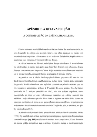 APÊNDICE À OITAVA EDIÇÃO
A CONTRIBUIÇÃO DA CRÍTICA BRASILEIRA
Fala-se muito da sensibilidade exaltada dos escritores. Da sua intolerância, do
seu desagrado às críticas que possam fazer à sua obra, reagindo às vezes com
veemência aos ataques da crítica como se ela estivesse ferindo sua própria carne —
a carne de suas entranhas. Felizmente não sou desses.
A crítica honesta me dá mais satisfações do que dissabores. E as satisfações
me são trazidas, às vezes, mais pelos que discordam de mim com sabedoria, do que
dos que concordam com largueza d’alma. Vejo no critico um colaborador inestimá-
vel e. no seu trabalho, uma contribuição a ser aceita de coração liberto.
Ao publicar esta 8ª edição da Geografia da Fome, que marca 15 anos de vida
desde nosso trabalho, tomei a deliberação de incluir neste volume, como um preito
de gratidão à critica brasileira, este apêndice contendo as primeira reações que me
provocaram os comentários críticos à 1ª edição do nosso ensaio. Já o havíamos
publicado na 2.ª edição aparecida em 1947, mas nas edições seguintes, tendo
incorporado ao resto as mais interessantes sugestões da crítica, suprimi este
apêndice. Hoje achamos que ele deve voltar a figurar no nosso livro como um
elemento explicativo de como e por que evoluíram as nossas idéias e principalmente
a quem mais devo como artífices desta evolução. Segue-se, pois, o apêndice, tal qual
foi publicado em 1947.
A primeira edição deste livro aparecida nos últimos dias de dezembro último
(1946) foi recebida pela crítica nacional com um interesse e com uma abundância de
comentários que [pg. 319] excederam de muito a nossa expectativa. É que tínhamos
em mente a idéia corrente de que os críticos brasileiros nunca se mostraram muito
 