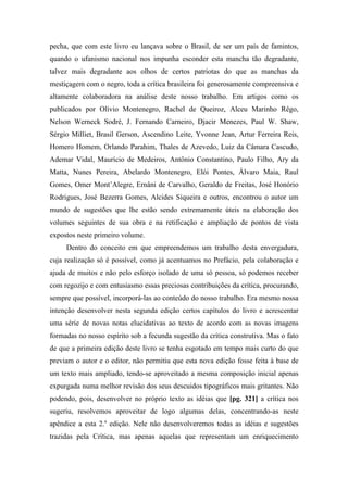 pecha, que com este livro eu lançava sobre o Brasil, de ser um país de famintos,
quando o ufanismo nacional nos impunha esconder esta mancha tão degradante,
talvez mais degradante aos olhos de certos patriotas do que as manchas da
mestiçagem com o negro, toda a crítica brasileira foi generosamente compreensiva e
altamente colaboradora na análise deste nosso trabalho. Em artigos como os
publicados por Olívio Montenegro, Rachel de Queiroz, Alceu Marinho Rêgo,
Nelson Werneck Sodré, J. Fernando Carneiro, Djacir Menezes, Paul W. Shaw,
Sérgio Milliet, Brasil Gerson, Ascendino Leite, Yvonne Jean, Artur Ferreira Reis,
Homero Homem, Orlando Parahim, Thales de Azevedo, Luiz da Câmara Cascudo,
Ademar Vidal, Maurício de Medeiros, Antônio Constantino, Paulo Filho, Ary da
Matta, Nunes Pereira, Abelardo Montenegro, Elói Pontes, Álvaro Maia, Raul
Gomes, Omer Mont’Alegre, Ernâni de Carvalho, Geraldo de Freitas, José Honório
Rodrigues, José Bezerra Gomes, Alcides Siqueira e outros, encontrou o autor um
mundo de sugestões que lhe estão sendo extremamente úteis na elaboração dos
volumes seguintes de sua obra e na retificação e ampliação de pontos de vista
expostos neste primeiro volume.
Dentro do conceito em que empreendemos um trabalho desta envergadura,
cuja realização só é possível, como já acentuamos no Prefácio, pela colaboração e
ajuda de muitos e não pelo esforço isolado de uma só pessoa, só podemos receber
com regozijo e com entusiasmo essas preciosas contribuições da crítica, procurando,
sempre que possível, incorporá-las ao conteúdo do nosso trabalho. Era mesmo nossa
intenção desenvolver nesta segunda edição certos capítulos do livro e acrescentar
uma série de novas notas elucidativas ao texto de acordo com as novas imagens
formadas no nosso espírito sob a fecunda sugestão da crítica construtiva. Mas o fato
de que a primeira edição deste livro se tenha esgotado em tempo mais curto do que
previam o autor e o editor, não permitiu que esta nova edição fosse feita à base de
um texto mais ampliado, tendo-se aproveitado a mesma composição inicial apenas
expurgada numa melhor revisão dos seus descuidos tipográficos mais gritantes. Não
podendo, pois, desenvolver no próprio texto as idéias que [pg. 321] a crítica nos
sugeriu, resolvemos aproveitar de logo algumas delas, concentrando-as neste
apêndice a esta 2.a
edição. Nele não desenvolveremos todas as idéias e sugestões
trazidas pela Crítica, mas apenas aquelas que representam um enriquecimento
 