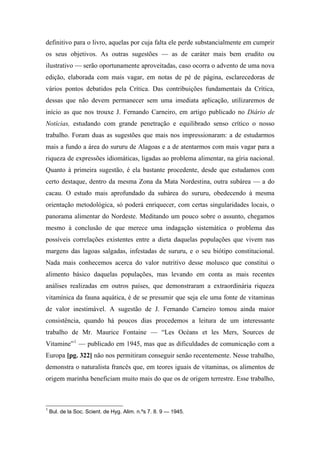 definitivo para o livro, aquelas por cuja falta ele perde substancialmente em cumprir
os seus objetivos. As outras sugestões — as de caráter mais bem erudito ou
ilustrativo — serão oportunamente aproveitadas, caso ocorra o advento de uma nova
edição, elaborada com mais vagar, em notas de pé de página, esclarecedoras de
vários pontos debatidos pela Crítica. Das contribuições fundamentais da Crítica,
dessas que não devem permanecer sem uma imediata aplicação, utilizaremos de
início as que nos trouxe J. Fernando Carneiro, em artigo publicado no Diário de
Notícias, estudando com grande penetração e equilibrado senso crítico o nosso
trabalho. Foram duas as sugestões que mais nos impressionaram: a de estudarmos
mais a fundo a área do sururu de Alagoas e a de atentarmos com mais vagar para a
riqueza de expressões idiomáticas, ligadas ao problema alimentar, na gíria nacional.
Quanto à primeira sugestão, é ela bastante procedente, desde que estudamos com
certo destaque, dentro da mesma Zona da Mata Nordestina, outra subárea — a do
cacau. O estudo mais aprofundado da subárea do sururu, obedecendo à mesma
orientação metodológica, só poderá enriquecer, com certas singularidades locais, o
panorama alimentar do Nordeste. Meditando um pouco sobre o assunto, chegamos
mesmo à conclusão de que merece uma indagação sistemática o problema das
possíveis correlações existentes entre a dieta daquelas populações que vivem nas
margens das lagoas salgadas, infestadas de sururu, e o seu biótipo constitucional.
Nada mais conhecemos acerca do valor nutritivo desse molusco que constitui o
alimento básico daquelas populações, mas levando em conta as mais recentes
análises realizadas em outros países, que demonstraram a extraordinária riqueza
vitamínica da fauna aquática, é de se presumir que seja ele uma fonte de vitaminas
de valor inestimável. A sugestão de J. Fernando Carneiro tomou ainda maior
consistência, quando há poucos dias procedemos a leitura de um interessante
trabalho de Mr. Maurice Fontaine — “Les Océans et les Mers, Sources de
Vitamine”1
— publicado em 1945, mas que as dificuldades de comunicação com a
Europa [pg. 322] não nos permitiram conseguir senão recentemente. Nesse trabalho,
demonstra o naturalista francês que, em teores iguais de vitaminas, os alimentos de
origem marinha beneficiam muito mais do que os de origem terrestre. Esse trabalho,
1
Bul. de la Soc. Scient. de Hyg. Alim. n.ºs 7. 8. 9 — 1945.
 