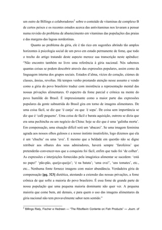um outro de Billings e colaboradores2
sobre o conteúdo de vitaminas de complexo B
de certos peixes e os recentes estudos acerca das antivitaminas nos levaram a pensar
numa revisão do problema de abastecimento em vitaminas das populações das praias
e das margens das lagoas nordestinas.
Quanto ao problema da gíria, ele é tão rico em sugestões abrindo tão amplos
horizontes à psicologia social de um povo em estado permanente de fome, que todo
o trecho do artigo tratando deste aspecto merece sua transcrição neste apêndice:
“Não encontro também no livro uma referência à gíria nacional. Nós sabemos
quantas coisas se podem descobrir através das expressões populares, assim como da
linguagem interna dos grupos sociais. Estados d’alma, vícios do coração, ciúmes de
classes, ânsias, revoltas. Há tempos venho prestando atenção nesse assunto e vendo
como a gíria do povo brasileiro traduz com insistência a representação mental das
nossas privações alimentares. O espectro da fome parcial e crônica na mente do
povo humilde do Brasil. É impressionante como a maior parte das expressões
populares da gente subnutrida do Brasil gira em torno de imagens alimentares. De
uma coisa fácil, se diz que ‘é canja’ ou que ‘é sopa’. De coisa sem importância se
diz que é ‘café pequeno’. Uma coisa de fácil e barata aquisição, outrora se dizia que
era uma pechincha ou um negócio da China: hoje se diz que é uma ‘galinha morta’.
Em compensação, uma situação difícil será um ‘abacaxi’. Se uma imagem feminina
agrada aos nossos olhos gulosos e a nosso instinto insatisfeito, logo dizemos que ela
é um ‘chuchu’ ou uma ‘uva’. E mesmo que a beldade em questão não se digne
retribuir aos olhares dos seus admiradores, haverá sempre ‘farofeiros’ que
pretenderão convencer-nos que a conquista foi fácil, enfim que tudo foi ‘de colher’.
As expressões e interjeições fornecidas pela imagística alimentar se sucedem: ‘está
no papo!’ ‘pão-pão, queijo-queijo’; ‘é na batata’; ‘uma ova!’, ‘uns tomates’, etc.,
etc... Nenhuma fonte fornece imagens com maior abundância. Verdadeira gíria de
compensação [pg. 323] dietética, atestando a extensão das nossas privações, a fome
crônica de que sofre a maioria do povo brasileiro. É essa fome de grande parte de
nossa população que uma pequena maioria dominante não quer ver. A pequena
maioria que come bem, até demais, e para quem o uso das imagens alimentares da
gíria nacional não tem provavelmente sabor nem sentido.”
2
Billings Riely, Fischer e Hedreen — “The Riboflavin Contente on Fish Products” — Journ. of
 