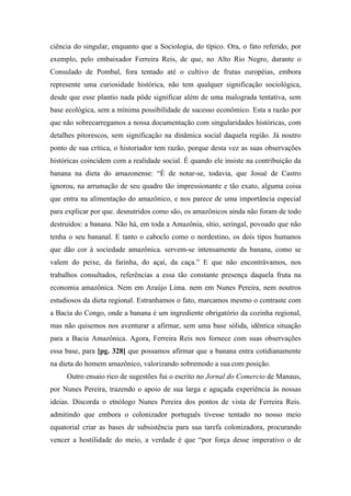 ciência do singular, enquanto que a Sociologia, do típico. Ora, o fato referido, por
exemplo, pelo embaixador Ferreira Reis, de que, no Alto Rio Negro, durante o
Consulado de Pombal, fora tentado até o cultivo de frutas européias, embora
represente uma curiosidade histórica, não tem qualquer significação sociológica,
desde que esse plantio nada pôde significar além de uma malograda tentativa, sem
base ecológica, sem a mínima possibilidade de sucesso econômico. Esta a razão por
que não sobrecarregamos a nossa documentação com singularidades históricas, com
detalhes pitorescos, sem significação na dinâmica social daquela região. Já noutro
ponto de sua crítica, o historiador tem razão, porque desta vez as suas observações
históricas coincidem com a realidade social. É quando ele insiste na contribuição da
banana na dieta do amazonense: “É de notar-se, todavia, que Josué de Castro
ignorou, na arrumação de seu quadro tão impressionante e tão exato, alguma coisa
que entra na alimentação do amazônico, e nos parece de uma importância especial
para explicar por que. desnutridos como são, os amazônicos ainda não foram de todo
destruídos: a banana. Não há, em toda a Amazônia, sítio, seringal, povoado que não
tenha o seu bananal. E tanto o caboclo como o nordestino, os dois tipos humanos
que dão cor à sociedade amazônica. servem-se intensamente da banana, como se
valem do peixe, da farinha, do açaí, da caça.” E que não encontrávamos, nos
trabalhos consultados, referências a essa tão constante presença daquela fruta na
economia amazônica. Nem em Araújo Lima. nem em Nunes Pereira, nem noutros
estudiosos da dieta regional. Estranhamos o fato, marcamos mesmo o contraste com
a Bacia do Congo, onde a banana é um ingrediente obrigatório da cozinha regional,
mas não quisemos nos aventurar a afirmar, sem uma base sólida, idêntica situação
para a Bacia Amazônica. Agora, Ferreira Reis nos fornece com suas observações
essa base, para [pg. 328] que possamos afirmar que a banana entra cotidianamente
na dieta do homem amazônico, valorizando sobremodo a sua com posição.
Outro ensaio rico de sugestões fui o escrito no Jornal do Comercio de Manaus,
por Nunes Pereira, trazendo o apoio de sua larga e aguçada experiência às nossas
ideias. Discorda o etnólogo Nunes Pereira dos pontos de vista de Ferreira Reis.
admitindo que embora o colonizador português tivesse tentado no nosso meio
equatorial criar as bases de subsistência para sua tarefa colonizadora, procurando
vencer a hostilidade do meio, a verdade é que “por força desse imperativo o de
 