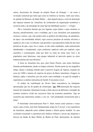 outros, decorrentes da situação do próprio Reino de Portugal — tal como a
revolução comercial que tanto aqui como na América se iniciara, vindo suas raízes,
na opinião de Shannon, da Idade Média — data daquela época o ciclo de destruição
das riquezas naturais da. Amazônia, do aviltamento da organização econômica e
social do índio e da introdução de outro tipo de trabalhador escravo — o Negro.
Daí a Amazônia faminta que nos legaram, cujas lendas e cujos mistérios se
chocam, paradoxalmente, com a realidade, que é essa Amazônia com populações
escassas e inertes, cuja vida medeia entre os gráficos da tuberculose, do paludismo.
da lepra e da mortalidade infantil, cujas reservas precárias de animais silvestres e
aquáticos, ano a ano, se reduzem, cuja pecuária e cuja agricultura ainda são das mais
primitivas do país, cujos rios e canais, se não estão entulhados, estão praticamente
abandonados e inexplorados, cujas cachoeiras captáveis estão por explorar, cujos
caminhos e comunicações estão por abrir no rumo de zonas mais ricas e de
populações mais laboriosas, cujo parque industrial só aproveita quatro ou cinco
matérias-primas das suas florestas”.
A fome na Amazônia tem, pois, para Nunes Pereira, suas raízes históricas
fincadas profundamente, desde os tempos coloniais. Noutro ponto de seu magnífico
artigo, chama o etnólogo atenção para o possível exagero de Agassiz, orçando em
cerca de 2.000 o número de espécies de peixes da Bacia Amazônica. Exagero ou
fantasia, supõe o articulista, por nós aceito como realidade e ao qual ele antepõe a
experiência e a análise meticulosa de Goeldi. É um ponto a rever.
O melhor da contribuição de Álvaro Maia concentra-se na inteligente
apresentação que faz do quadro de ininterrupta [pg. 329] destruição das riquezas
naturais da Amazônia. Destruição levada a efeito através de diferentes variedades da
aventura extrativa vivida nas sucessivas fases da economia amazônica. Tipo de
economia que representou sempre, a seu ver, “uma preparação inconsciente para a
fome”.
O historiador norte-americano Paul V. Shaw tomou como pretexto o nosso
ensaio, para revelar, num bem fundamentado artigo de O Jornal, a sua experiência
da Amazônia, adquirida como soldado durante a última guerra mundial. As suas
revelações resumindo a experiência dos médicos militares e navais que dirigiram o
Serviço da Saúde da Base Militar de Belém do Pará, demonstram, de maneira
 