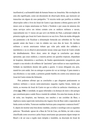 insofismável, a aclimatabili-dade do homem branco na Amazônia. São revelações de
uma alta significação, como um documento de observação direta, que merecem ser
transcritas em alguns de seus parágrafos: “A terceira razão que justifica as minhas
observações sobre o livro de Josué de Castro é que durante a última guerra servi 20
meses com as tropas americanas no Norte e Nordeste e por causa da natureza dos
meus serviços estive em intimo contato com os médicos militares e navais,
especialmente nos 11 meses em que servi em Belém do Pará, a principal cidade da
primeira região que Josué de Castro descreve no seu livro. Parte da minha obrigação
era justamente a de fiscalizar a alimentação fornecida aos sobrinhos de Tio Sam
quando saíam das bases e iam às cidades nos seus dias de lazer. Os médicos
militares e navais americanos tinham que velar pela saúde dos soldados e
marinheiros e eu os observei precisamente nessas zonas que Josué de Castro estuda
tão detalhadamente. Devo dizer, antes de chegar às conclusões que desejo
apresentar, que esses médicos, a maioria peritos em questões tropicais, dispunham
de hospitais, laboratórios e auxiliares, de fundos aparentemente inesgotáveis, para
cumprir a sua missão e de milhares de “pacientes” para realizar as suas experiências.
Soldado ou marinheiro doente não ganha a guerra. A nossa obrigação era, pois,
mantê-los com saúde. Isto ou entregar os pontos de vez ao inimigo. E para manter a
sua eficiência e a sua saúde, a primeira grande batalha era contra essa natureza que
Josué de Castro retrata tão fielmente.
Pois podemos afirmar que as conclusões a que chegaram praticamente os
médicos militares e navais norte-americanos naquelas regiões foram, tintim por
tintim, as mesmas de Josué de Castro no que se refere às carências vitamínicas, ao
clima [pg. 330] e à umidade, às aguas infectadas e às doenças do meio e dos perigos
que constituem para a saúde física e mental do soldado. Era uma luta insana, de dia e
de noite, nos hospitais, nas barracas, nos ranchos e nas cozinhas da Base, e
implicava numa supervisão meticulosa dos lugares fora da Base onde a rapaziada de
farda comia ou bebia. Tomavam medidas heróicas para conquistar a natureza hostil.”
E, depois de mostrar uma lista desta» medidas, conclui o sociólogo com as seguintes
palavras: “Resultado: apesar de a Base de Val de Cans, em Belém, ter sido a única
classificada como unsanitary pelas forças americanas que passaram algum tempo no
Brasil e de ser essa a região mais inóspita e insalubre, na descrição de Josué de
 