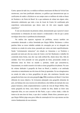Castro; apesar de tudo isso, os médicos militares americanos da Base de Val de Cans
mostravam, com bem justificado ufanismo, os gráficos que demonstravam que os
coeficientes de saúde e eficiência no seu campo eram os melhores de todas as bases
do Nordeste e do Norte do Brasil. Se o que acabamos de relatar tem algum valor,
demonstra cabalmente que toda a tese de Josué de Castro foi confirmada pela
experiência norte-americana que durou mais de três anos naquela região
amazônica.”
É este um documento de primeira ordem, demonstrando que é possível vencer
tecnicamente os obstáculos do meio natural e evidenciando o fato de que o ponto
nevrálgico dessa luta é o problema da alimentação.
Na análise dos aspectos regionais do problema, merece também um
comentário destacado a crítica formulada por Sérgio Milliet. Reclamou o crítico
paulista faltar ao nosso trabalho unidade de concepção por se ter alongado em
minúcias no estudo de certas áreas, passando por outras um tanto superficialmente.
Sendo “extremamente minucioso” em relação ao Amazonas e ao Nordeste e
passando um tanto por alto nas zonas do Centro e do Sul. Realmente o trabalho foi
construído desta forma, mas não vejo onde atribuir-lhe, diante desse fato, falta de
unidade. Este livro pretende ser uma geografia da fome, procurando estudar as
diferentes áreas de fome no mundo e, portanto, tendo que concentrar-se,
forçosamente, no estudo exaustivo de todas as áreas geográficas do planeta. No caso
do volume dedicado à geografia da fome no Brasil, a matéria a ser analisada
concentra-se naturalmente nas três áreas de fome já apontadas. Se nos alongássemos
no estudo de todas as áreas geográficas do país, não estaríamos fazendo uma
geografia da fome mas sim uma geografia [pg. 331] econômica do Brasil. Coisa bem
diferente do nosso objetivo. Se tivéssemos planejado uma geografia alimentar do
país, um balanço dos seus recursos de subsistência e dos hábitos de nutrição dos seus
grupos humanos, ainda compreenderíamos o ponto de vista de Sérgio Milliet. Mas,
numa geografia da fome, seria falsear o sentido da obra, dando ao leitor uma
impressão falsa, no caso concreto de São Paulo, a que o crítico alude, a idéia de
tratar-se de uma área de fome, o que não é verdade. Diante disso, pensamos que o
que Sérgio Milliet julga uma grave falha de construção do livro seja mesmo um dos
esteios fundamentais de sua estrutura.
 