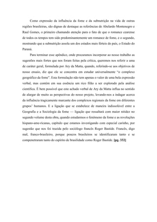 Como expressão da influência da fome e da subnutrição na vida de outras
regiões brasileiras, são dignas de destaque as referências de Abelardo Montenegro e
Raul Gomes, o primeiro chamando atenção para o fato de que o romance cearense
de todos os tempos tem sido predominantemente um romance de fome, e o segundo,
mostrando que a subnutrição assola um dos estados mais férteis do país, o Estado do
Paraná.
Para terminar esse apêndice, onde procuramos incorporar ao nosso trabalho as
sugestões mais fortes que nos foram feitas pela crítica, queremos nos referir a uma
de caráter geral, formulada por Ary da Matta, quando, referindo-se aos objetivos de
nosso ensaio, diz que ele se concentra em estudar universalmente “o complexo
geográfico da fome”. Esta formulação não tem apenas o valor de uma bela expressão
verbal, mas contém em sua essência um rico filão a ser explorado pela análise
científica. É bem possível que este achado verbal de Ary da Matta influa no sentido
de alargar de muito as perspectivas do nosso projeto, levando-nos a indagar acerca
da influência tragicamente marcante dos complexos regionais da fome em diferentes
grupos’ humanos. E a ligação que se estabelece de maneira indissolúvel entre a
Geografia e a Sociologia da fome — ligação que ressaltará com maior nitidez no
segundo volume desta obra, quando estudarmos o fenômeno da fome e as revoluções
hispano-ame-ricanas, capítulo que estamos investigando com especial carinho, por
sugestão que nos foi trazida pelo sociólogo francês Roger Bastide. Francês, digo
mal, franco-brasileiro, porque poucos brasileiros se identificaram tanto e se
compenetraram tanto do espírito de brasilidade como Roger Bastide. [pg. 332]
 