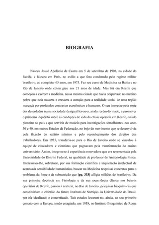 BIOGRAFIA
Nasceu Josué Apolônio de Castro em 5 de setembro de 1908, na cidade do
Recife, e faleceu em Paris, no exílio a que fora condenado pelo regime militar
brasileiro, ao completar 65 anos, em 1973. Fez seu curso de Medicina na Bahia e no
Rio de Janeiro onde colou grau aos 21 anos de idade. Mas foi em Recife que
começou a exercer a medicina, nessa mesma cidade que havia despertado no menino
pobre que nela nascera e crescera a atenção para a realidade social de uma região
marcada por profundos contrastes econômicos e humanos. O seu interesse pela sorte
dos deserdados numa sociedade desigual levou-o, ainda recém-formado, a promover
o primeiro inquérito sobre as condições de vida da classe operária em Recife, estudo
pioneiro no país e que serviria de modelo para investigações semelhantes, nos anos
30 e 40, em outros Estados da Federação, no bojo do movimento que se desenvolvia
pela fixação do salário mínimo e pelo reconhecimento dos direitos dos
trabalhadores. Em 1935, transferia-se para o Rio de Janeiro onde se vinculou à
equipe de educadores e cientistas que pugnavam pela transformação do ensino
universitário. Assim, integrou-se à experiência renovadora que era representada pela
Universidade do Distrito Federal, na qualidade de professor de Antropologia Física.
Interessava-lhe, sobretudo, por sua formação científica e inquietação intelectual de
acentuada sensibilidade humanística, buscar na Medicina respostas concretas para o
problema da fome e da subnutrição que [pg. 333] afligia milhões de brasileiros. Da
sua primeira docência em Fisiologia e da sua experiência clínica nos bairros
operários de Recife, passou a realizar, no Rio de Janeiro, pesquisas bioquímicas que
constituiriam o embrião do futuro Instituto de Nutrição da Universidade do Brasil,
por ele idealizado e concretizado. Tais estudos levaram-no, ainda, ao seu primeiro
contato com a Europa, tendo estagiado, em 1938, no Instituto Bioquímico de Roma
 