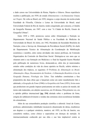 e dado cursos nas Universidades de Roma, Nápoles e Gênova. Dessa experiência
resultou a publicação, em 1939, do estudo Alimentazione e Acclimatazione Umana
nei Tropici. De volta ao Brasil, em 1939, integrou o corpo docente da recém-criada
Faculdade de Filosofia, Ciências e Letras da Universidade do Brasil, atual
Universidade Federal do Rio de Janeiro, tendo conquistado, por concurso, a Cátedra
de Geografia Humana, em 1947. com a tese “A Cidade do Recife, Ensaio de
Geografia Urbana”.
Entre 1939 e 1945, promoveu cursos sobre Alimentação e Nutrição no
Departamento Nacional de Saúde Pública e na Faculdade de Medicina da
Universidade do Brasil; foi eleito, em 1942, Presidente da Sociedade Brasileira de
Nutrição; criou o Serviço de Alimentação da Previdência Social (SAPS); foi chefe
do Departamento Técnico de Alimentação da Coordenação da Mobilização
econômica e membro, entre outras atividades não menos profícuas, da Comissão
Organizadora da Comissão do Bem-Estar Social. Distinguiu-se nos anos que se
situaram entre a sua formação em Medicina e o final da Segunda Guerra Mundial
pela publicação de numerosos livros, destacando-se, além dos já mencionados
estudos sobre condições de vida da classe operária no Recife, salário mínimo e
alimentação dos trópicos, os seguintes: O Problema da Alimentação no Brasil,
Alimentação e Raça, Documentário do Nordeste, A Alimentação Brasileira à Luz da
Geografia Humana, Fisiologia dos Tabus. Tais trabalhos constituíram a fase
preparatória das duas obras que o lançariam como um autor mundialmente lido e
admirado, a Geografia da Fome (1946) e a Geopolitica da Fome (1951), livros esses
que produziram um grande impacto praticamente em todos os países do mundo, daí
terem sido traduzidos, em edições sucessivas, em 24 idiomas. Pela primeira vez, era
a opinião pública internacional [pg. 334] alertada sobre o problema da fome,
estigma do subdesenvolvimento e resíduo das estruturas sócio-econômicas herdadas
do colonialismo.
Além de sua extraordinária produção científica e editorial. Josué de Castro,
professor, administrador, trabalhador incansável, dinamizador de ideias, insubmisso
aos dogmas e a qualquer ortodoxia, manteve, até 1955, no Rio de Janeiro, seu
consultório médico, como clínico e especialista em doenças de nutrição. Já
internacionalmente conhecido por sua obra e sua luta implacável contra as
 