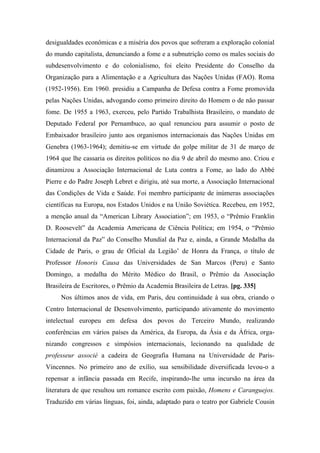 desigualdades econômicas e a miséria dos povos que sofreram a exploração colonial
do mundo capitalista, denunciando a fome e a subnutrição como os males sociais do
subdesenvolvimento e do colonialismo, foi eleito Presidente do Conselho da
Organização para a Alimentação e a Agricultura das Nações Unidas (FAO). Roma
(1952-1956). Em 1960. presidiu a Campanha de Defesa contra a Fome promovida
pelas Nações Unidas, advogando como primeiro direito do Homem o de não passar
fome. De 1955 a 1963, exerceu, pelo Partido Trabalhista Brasileiro, o mandato de
Deputado Federal por Pernambuco, ao qual renunciou para assumir o posto de
Embaixador brasileiro junto aos organismos internacionais das Nações Unidas em
Genebra (1963-1964); demitiu-se em virtude do golpe militar de 31 de março de
1964 que lhe cassaria os direitos políticos no dia 9 de abril do mesmo ano. Criou e
dinamizou a Associação Internacional de Luta contra a Fome, ao lado do Abbé
Pierre e do Padre Joseph Lebret e dirigiu, até sua morte, a Associação Internacional
das Condições de Vida e Saúde. Foi membro participante de inúmeras associações
científicas na Europa, nos Estados Unidos e na União Soviética. Recebeu, em 1952,
a menção anual da “American Library Association”; em 1953, o “Prêmio Franklin
D. Roosevelt” da Academia Americana de Ciência Política; em 1954, o “Prêmio
Internacional da Paz” do Conselho Mundial da Paz e, ainda, a Grande Medalha da
Cidade de Paris, o grau de Oficial da Legião’ de Honra da França, o título de
Professor Honoris Causa das Universidades de San Marcos (Peru) e Santo
Domingo, a medalha do Mérito Médico do Brasil, o Prêmio da Associação
Brasileira de Escritores, o Prêmio da Academia Brasileira de Letras. [pg. 335]
Nos últimos anos de vida, em Paris, deu continuidade à sua obra, criando o
Centro Internacional de Desenvolvimento, participando ativamente do movimento
intelectual europeu em defesa dos povos do Terceiro Mundo, realizando
conferências em vários países da América, da Europa, da Ásia e da África, orga-
nizando congressos e simpósios internacionais, lecionando na qualidade de
professeur associé a cadeira de Geografia Humana na Universidade de Paris-
Vincennes. No primeiro ano de exílio, sua sensibilidade diversificada levou-o a
repensar a infância passada em Recife, inspirando-lhe uma incursão na área da
literatura de que resultou um romance escrito com paixão, Homens e Caranguejos.
Traduzido em várias línguas, foi, ainda, adaptado para o teatro por Gabriele Cousin
 