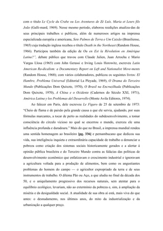 com o título Le Cycle du Crabe ou Les Aventures de Zé Luís, Maria et Leurs fils
João (Galli-mard, 1969). Nesse mesmo período, elaborou reedições atualiza-das de
seus principais trabalhos e publicou, além de numerosos artigos na imprensa
especializada européia e americana, Sete Palmos de Terra e Um Caixão (Brasiliense,
1965) cuja tradução inglesa recebeu o título Death in the Northeast (Random House,
1966). Participou também da edição de Ou en Est la Révolution en Amérique
Latine?”, debate público que travou com Claude Julien, Juan Arrocha e Mario
Vargas Llosa (1965) com John Gerassi e Irving Louis Horowitz, escreveu Latin
American Ra-dicalism: a Documentary Report on Left and Nationalist Move-ments
(Random House, 1968); com vários colaboradores, publicou os seguintes livros: El
Hambre, Problema Universal (Editorial La Pleyade, 1969), O Drama do Terceiro
Mundo (Publicações Dom Quixote, 1970), O Brasil na Encruzilhada (Publicações
Dom Quixote, 1970), A China e o Ocidente (Cadernos do Século XXI, 1971),
América Latina y los Problemas del Desarrollo (Monte Avila Editores, 1974).
Ao falecer em Paris, dele escreveu Le Figaro de 25 de setembro de 1973:
“Cheio de flama e de paixão pela grande causa a que ele servia, ajudando, por suas
fórmulas marcantes, a tocar de perto as realidades do subdesenvolvimento, a tomar
consciência do círculo vicioso no qual se encerrou o mundo, exerceu ele uma
influência profunda e duradoura.” Mais do que no Brasil, a imprensa mundial rendeu
uma sentida homenagem ao brasileiro [pg. 336] e pernambucano que dedicou sua
vida, sua inteligência inquieta e extraordinária capacidade de trabalho a denunciar a
pobreza como criação dos sistemas sociais historicamente gerados e a alertar á
opinião pública brasileira e do Terceiro Mundo contra as falácias das políticas de
desenvolvimento econômico que enfatizavam o crescimento industrial e ignoravam
a agricultura voltada para a produção de alimentos, bem como os angustiantes
problemas do homem do campo — o agricultor expropriado da terra e de seus
instrumentos de trabalho. O dilema Pão ou Aço, a que aludia no final da década dos
50, e o aniquilamento progressivo dos recursos naturais, sem atentar para o
equilíbrio ecológico, levariam, não ao extermínio da pobreza e, sim, à ampliação da
miséria e da desigualdade social. A atualidade de sua obra aí está, mais viva do que
antes: o desnudamento, nos últimos anos, do mito da industrialização e da
urbanização a qualquer preço.
 
