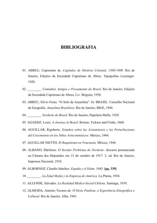 BIBLIOGRAFIA
01. ABREU, Capistrano de. Capítulos de História Colonial, 1500-1800. Rio de
Janeiro, Edições da Sociedade Capistrano de Abreu. Tipografias Leuzinger.
1928.
02. ________. Caminhos Antigos e Povoamento do Brasil. Rio de Janeiro, Edições
da Sociedade Capistrano de Abreu, Liv. Briguiet, 1930.
03. ABREU, Sílvio Froes. “O Solo da Amazônia”. In: BRASIL. Conselho Nacional
de Geografia. Amazônia Brasileira. Rio de Janeiro, IBGE, 1944.
04. ________. Nordeste do Brasil. Rio de Janeiro, Papelaria Mello, 1929.
05. AGASSIZ, Louis. A Journey in Brazil. Boston. Ticknor and Fields, 1868.
06. AGUILLAR, Rigoberto. Estudios sobre las Avitaminosis y las Perturbaciones
del Crecimiento en los Niños Avita-minósicos. México, 1944.
07. AGUILLAR NIETTO. El Raquitismo en Venezuela. México, 1944.
08. ALBANO, Ildefonso. O Secular Problema do Nordeste: discurso pronunciado
na Câmara dos Deputados em 15 de outubro de 1917. 2. ed. Rio de Janeiro,
Imprensa Nacional, 1918.
09. ALBORNOZ, Claudio Sánchez. España y el Islam. 1943. [pg. 339]
10. ________. La Edad Media y la Empresa de América. La Planta, 1934.
11. ALLENDE, Salvador. La Realidad Médico-Social Chilena. Santiago, 1939.
12. ALMEIDA, Antonio Tavares de. O Oeste Paulista, a Experiência Etnográfica e
Cultural. Rio de Janeiro, Alba, 1943.
 