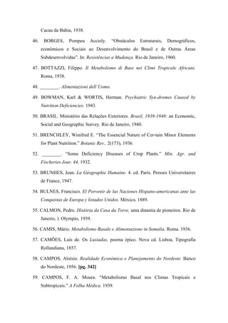 Cacau da Bahia, 1938.
46. BORGES, Pompeu Accioly. “Obstáculos Estruturais, Demográficos,
econômicos e Sociais ao Desenvolvimento do Brasil e de Outras Áreas
Subdesenvolvidas”. In: Resistências a Mudança. Rio de Janeiro, 1960.
47. BOTTAZZI, Filippo. Il Metabolismo di Base nei Climi Tropicale Africani.
Roma, 1938.
48. ________. Alimentazioni dell’Uomo.
49. BOWMAN, Karl & WORTIS, Herman. Psychiatric Syn-dromes Caused by
Nutrition Deficiencies. 1943.
50. BRASIL. Ministério das Relações Exteriores. Brasil, 1939-1940: an Economic,
Social and Geographic Survey. Rio de Janeiro, 1940.
51. BRENCHLEY, Winifred E. “The Essencial Nature of Cer-tain Minor Elements
for Plant Nutrition.” Botanic Rev., 2(173), 1936.
52. ________. “Some Deficiency Diseases of Crop Plants.” Min. Agr. and
Fischeries Jour. 44, 1932.
53. BRUNHES, Jean. La Géographie Humaine. 4. cd. Paris. Presses Universitaires
de France, 1947.
54. BULNES, Francisco. El Porvenir de las Naciones Hispano-americanas ante las
Conquistas de Europa y listados Unidos. México, 1889.
55. CALMON, Pedro. História da Casa da Torre, uma dinastia de pioneiros. Rio de
Janeiro, ). Olympio, 1939.
56. CAMIS, Mário. Metabolismo Basale e Alimentazione in Somalia. Roma. 1936.
57. CAMÕES, Luís de. Os Lusíadas, poema épico. Nova cd. Lisboa, Tipografia
Rollandiana, 1857.
58. CAMPOS, Aloísio. Realidade Económica e Planejamento do Nordeste. Banco
do Nordeste, 1956. [pg. 342]
59. CAMPOS, F. A. Moura. “Metabolismo Basal nos Climas Tropicais e
Subtropicais.” A Folha Médica. 1939.
 
