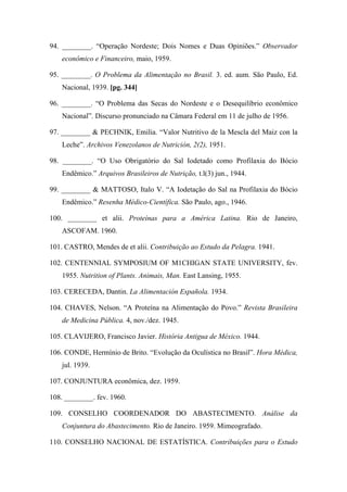 94. ________. “Operação Nordeste; Dois Nomes e Duas Opiniões.” Observador
econômico e Financeiro, maio, 1959.
95. ________. O Problema da Alimentação no Brasil. 3. ed. aum. São Paulo, Ed.
Nacional, 1939. [pg. 344]
96. ________. “O Problema das Secas do Nordeste e o Desequilíbrio econômico
Nacional”. Discurso pronunciado na Câmara Federal em 11 de julho de 1956.
97. ________ & PECHNIK, Emilia. “Valor Nutritivo de la Mescla del Maiz con la
Leche”. Archivos Venezolanos de Nutrición, 2(2), 1951.
98. ________. “O Uso Obrigatório do Sal Iodetado como Profilaxia do Bócio
Endêmico.” Arquivos Brasileiros de Nutrição, t.l(3) jun., 1944.
99. ________ & MATTOSO, Italo V. “A Iodetação do Sal na Profilaxia do Bócio
Endêmico.” Resenha Médico-Científica. São Paulo, ago., 1946.
100. ________ et alii. Proteínas para a América Latina. Rio de Janeiro,
ASCOFAM. 1960.
101. CASTRO, Mendes de et alii. Contribuição ao Estudo da Pelagra. 1941.
102. CENTENNIAL SYMPOSIUM OF M1CHIGAN STATE UNIVERSITY, fev.
1955. Nutrition of Plants. Animais, Man. East Lansing, 1955.
103. CERECEDA, Dantin. La Alimentación Española. 1934.
104. CHAVES, Nelson. “A Proteína na Alimentação do Povo.” Revista Brasileira
de Medicina Pública. 4, nov./dez. 1945.
105. CLAVIJERO, Francisco Javier. História Antigua de México. 1944.
106. CONDE, Hermínio de Brito. “Evolução da Oculística no Brasil”. Hora Médica,
jul. 1939.
107. CONJUNTURA econômica, dez. 1959.
108. ________. fev. 1960.
109. CONSELHO COORDENADOR DO ABASTECIMENTO. Análise da
Conjuntura do Abastecimento. Rio de Janeiro. 1959. Mimeografado.
110. CONSELHO NACIONAL DE ESTATÍSTICA. Contribuições para o Estudo
 
