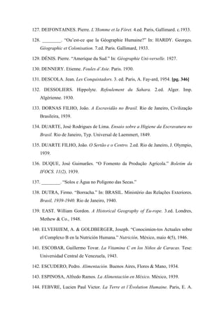 127. DEIFONTAINES. Pierre. L’Homme et la Fôret. 4.ed. Paris, Gallimard. c.1933.
128. ________. “Ou’est-ce que la Géographie Humaine?” In: HARDY. Georges.
Géographic et Colonisation. 7.ed. Paris. Gallimard, 1933.
129. DÉNIS. Pierre. “Amerique du Sud.” In: Géographie Uni-verselle. 1927.
130. DENNERY. Etienne. Foules d’Asie. Paris. 1930.
131. DESCOLA. Jean. Les Conquistadors. 3. ed. Paris, A. Fay-ard, 1954. [pg. 346]
132. DESSOLIERS. Hippolyte. Refoulement du Sahara. 2.ed. Alger. Imp.
Algérienne. 1930.
133. DORNAS FILHO, João. A Escravidão no Brasil. Rio de Janeiro, Civilização
Brasileira, 1939.
134. DUARTE, José Rodrigues de Lima. Ensaio sobre a Higiene da Escravatura no
Brasil. Rio de Janeiro, Typ. Universal de Laemmert, 1849.
135. DUARTE FILHO, João. O Sertão e o Centro. 2.ed. Rio de Janeiro, J. Olympio,
1939.
136. DUQUE, José Guimarães. “O Fomento da Produção Agrícola.” Boletim da
IFOCS. 11(2), 1939.
137. ________. “Solos e Água no Polígono das Secas.”
138. DUTRA, Firmo. “Borracha.” In: BRASIL. Ministério das Relações Exteriores.
Brasil, 1939-1940. Rio de Janeiro, 1940.
139. EAST. William Gordon. A Historical Geography of Eu-rope. 3.ed. Londres,
Methew & Co., 1948.
140. ELVEHJJEM, A. & GOLDBERGER, Joseph. “Conocimien-tos Actuales sobre
el Complexo B en la Nutrición Humana.” Nutrición, México, maio 4(5), 1946.
141. ESCOBAR, Guillermo Tovar. La Vitamina C en los Niños de Caracas. Tese:
Universidad Central de Venezuela, 1943.
142. ESCUDERO, Pedro. Alimentación. Buenos Aires, Flores & Mano, 1934.
143. ESPINOSA, Alfredo Ramos. La Alimentación en México. México, 1939.
144. FEBVRE, Lucien Paul Victor. La Terre et l’Évolution Humaine. Paris, E. A.
 