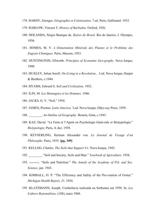 178. HARDY, Georges. Géographie et Colonisation. 7.ed. Paris, Gallimard. 1933.
179. HARLOW, Vincent T. History of Barbados. Oxford, 1926.
180. HOLANDA, Sérgio Buarque de. Raízes do Brasil. Rio de Janeiro, J. Olympio,
1936.
181. HOMES, M. V. L’Alimentation Minérale des Plantes et le Problème des
Engrais Chimiques. Paris, Masson, 1953.
182. HUNTINGTON, Ellworth. Principies of Economic Geo-graphy. Nova Iorque,
1940.
183. HUXLEY, Julian Sorell. On Living in a Revolution... 3.ed. Nova Iorque, Harper
& Brothers, c.1944.
184. HYAMS, Edward S. Soil and Civilization. 1952.
185. ILIN, M. Les Montagnes et les Hommes. 1946.
186. JACKS, G. V. “Soil.” 1954.
187. JAMES, Preston. Latin America. 3.ed. Nova Iorque, Odys-sey Press, 1959.
188. ________. An Outline of Geography. Boston, Ginn, c.1943.
189. KAZ, David. “La Faim et l’Apetit en Psychologie Géné-rale et Biotypologie.”
Biotypologie, Paris, 4, dez. 1938.
190. KEYSERLING, Herman Alexander von. Le Journal de Voyage d’un
Philosophe. Paris, 1935. [pg. 349]
191. KELLOG, Charles. The Soils that Support Us. Nova Iorque, 1943.
192. ________. “Soil and Society, Soils and Man.” Yearbook of Agriculture. 1938.
193. ---------. “Soils and Nutrition.” The Annals of the Academy of Pol. and Soc.
Science, jan. 1943.
194. KIMBALL, O. P. “The Efficiency and Safety of the Pre-vention of Goiter.”
Michigan Health Report, 21, 1924.
195. KLATZMANN, Joseph. Conferência realizada na Sorbonne em 1958. In: Les
Cahiers Rationalistes, (188), maio 1960.
 