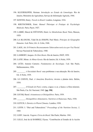 196. KLEEREKOPER, Herman. Introdução ao Estudo da Limnologia. Rio de
Janeiro, Ministério da Agricultura, Serviço de Informação Agrícola, 1944.
197. KOSTER, Henry. Travels in Brazil. Londres, Longman, 1816.
198. KRETSCHMER, Ernst. Manuel Théorique et Pratique de Psychologie
Medicale. Paris, Payot, 1927.
199. LABBÉ, Marcel & STÉVENIN, Henri. Le Metabolisme Basal. Paris, Masson,
1929.
200. LA BLANCHE, Vidal De & JOSEPH, Paul Marie. Principes de Géographie
Humaine. 4.ed. Paris, Lib. A. Colin, 1948.
201. LAGE, Ari. O Primeiro Recenseamento Tuberculino-torá-cico por Via Fluvial.
Serviço Nacional de Tuberculose, 1940.
202. LAMBERT, Jacques. Os Dois Brasis. Rio de Janeiro, INEP, 1959.
203. LATIF, Miran. As Minas Gerais. Rio de Janeiro, Ed. A Noite, 1939.
204. LEÃO, Antonio Carneiro. Fundamentos de Sociologia. 3.ed. São Paulo,
Melhoramentos, 1956.
205. ________. A Sociedade Rural: seus problemas e sua educação. Rio de Janeiro,
Ed. A Noite, 1939.
206. LE COINTE, Paul. A Amazônia Brasileira; árvores e plantas úteis. Belém,
1934.
207. ________. O Estado do Pará; a terra, a água e o ar, a fauna e a flora minerais.
São Paulo, Cia. Ed. Nacional, 1945. [pg. 350]
208. LECOQ. Raoul. Avitaminoses et Déséquilibres. Paris, 1939.
209. ________. Déséquilibres Alimentaires, Nutritives et Humoraux. Paris, 1938.
210. LEITCH, I. Dietetics in Warm Climates. Londres, 1930.
211. LEITH. I. “Diet and Tuberculosis.” Proceedings of the Nutrition Society, 3,
1945.
212. LERY. Jean de. Viagem à Terra do Brasil. São Paulo, Martins. 1941.
213. LILLE, José de & RAMIREZ, Elyseu. “Contribución al Estudio de la Acción
 