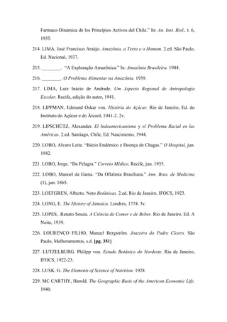 Farmaco-Dinámica de los Princípios Activos del Chile.” In: An. Inst. Biol., t. 6,
1935.
214. LIMA, José Francisco Araújo. Amazônia, a Terra e o Homem. 2.ed. São Paulo,
Ed. Nacional, 1937.
215. ________. “A Exploração Amazônica.” In: Amazônia Brasileira. 1944.
216. ________. O Problema Alimentar na Amazônia. 1939.
217. LIMA, Luiz Inácio de Andrade. Um Aspecto Regional de Antropologia
Escolar. Recife, edição do autor, 1941.
218. LIPPMAN, Edmund Oskar von. História do Açúcar. Rio de Janeiro, Ed. do
Instituto do Açúcar e do Álcool, 1941-2. 2v.
219. LIPSCHÜTZ, Alexander. El Indoamericanismo y el Problema Racial en las
Américas. 2.ed. Santiago, Chile, Ed. Nascimento, 1944.
220. LOBO, Alvaro Leite. “Bócio Endêmico e Doença de Chagas.” O Hospital, jun.
1942.
221. LOBO, Jorge. “Da Pelagra.” Correio Médico, Recife, jun. 1935.
222. LOBO, Manoel da Gama. “Da Oftalmia Brasiliana.” Ann. Bras. de Medicina
(1), jun. 1865.
223. LOEFGREN, Alberto. Noto Botânicas. 2.ed. Rio de Janeiro, IFOCS, 1923.
224. LONG, E. The History of Jamaica. Londres, 1774. 3v.
225. LOPES, .Renato Souza. A Ciência de Comer e de Beber. Rio de Janeiro, Ed. A
Noite, 1939.
226. LOURENÇO FILHO, Manuel Bergström. Joazeiro do Padre Cícero. São
Paulo, Melhoramentos, s.d. [pg. 351]
227. LUTZELBURG. Philipp von. Estudo Botânico do Nordeste. Riu de Janeiro,
IFOCS, 1922-23.
228. LUSK. G. The Elements of Science of Nutrition. 1928.
229. MC CARTHY, Harold. The Geographic Basis of the American Economic Life.
1940.
 