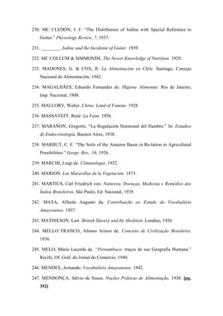 230. MC CLEDON, J. F. “The Distribution of Iodine with Special Reference to
Goiter.” Physiology Review, 7, 1937.
231. ________. Iodine and lhe Incidente of Goiter. 1939.
232. MC COLLUM & SIMMONDS. The Newer Knowledge of Nutrition. 1929.
233. MADONES, G. & COX, R. La Alimentación en Chile. Santiago, Consejo
Nacional de Alimentación, 1942.
234. MAGALHÃES, Eduardo Fernandes de. Higiene Alimentar. Rio de Janeiro,
Imp. Nacional, 1908.
235. MALLORY, Walter. China: Land of Famine. 1928.
236. MASSAYEFF, René. La Faim. 1956.
237. MARAÑON, Gregorio. “La Regulación Hormonal del Hambre.” In: Estudios
de Endocrinología. Buenos Aires, 1938.
238. MARBUT, C. F. “The Soils of the Amazon Basin in Re-lation to Agricultural
Possibilities.” Geogr. Rev., 16, 1926.
239. MARCHI, Luigi de. Climatologia. 1932.
240. MARION. Las Maravillas de la Vegetación. 1873.
241. MARTIUS, Carl Friedrich von. Natureza, Doenças, Medicina e Remédios dos
Índios Brasileiros. São Paulo, Ed. Nacional, 1939.
242. MATA, Alfredo Augusto da. Contribuição ao Estudo do Vocabulário
Amazonense. 1937.
243. MATHIESON, Law. British Slavery and Its Abolition. Londres, 1926.
244. MELLO FRANCO, Afonso Arinos de. Conceito de Civilização Brasileira.
1936.
245. MELO, Mário Lacerda de. “Pernambuco: traços de sua Geografia Humana.”
Recife, Of. Gráf. do Jornal do Comércio, 1940.
246. MENDES, Armando. Vocabulário Amazonense. 1942.
247. MENDONÇA. Sálvio de Sousa. Noções Práticas de Alimentação. 1938. [pg.
352]
 