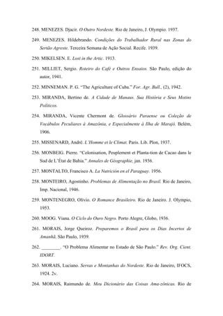 248. MENEZES. Djacir. O Outro Nordeste. Rio de Janeiro, J. Olympio. 1937.
249. MENEZES. Hildebrando. Condições do Trabalhador Rural nas Zonas do
Sertão Agreste. Terceira Semana de Ação Social. Recife. 1939.
250. MIKELSEN. E. Lost in the Artic. 1913.
251. MILLIET, Sergio. Roteiro do Café e Outros Ensaios. São Paulo, edição do
autor, 1941.
252. MINNEMAN. P. G. “The Agriculture of Cuba.” For. Agr. Bull., (2), 1942.
253. MIRANDA, Bertino de. A Cidade de Manaus. Sua História e Seus Motins
Políticos.
254. MIRANDA, Vicente Chermont de. Glossário Paraense ou Coleção de
Vocábulos Peculiares à Amazônia, e Especialmente à Ilha de Marajó. Belém,
1906.
255. MISSENARD, André. L’Homme et le Climat. Paris. Lib. Plon, 1937.
256. MONBEIG. Pierre. “Colonisation, Peuplement et Planta-tion de Cacao dans le
Sud de L’État de Bahia.” Annales de Géographie, jan. 1936.
257. MONTALTO, Francisco A. La Nutrición en el Paraguay. 1956.
258. MONTEIRO, Agostinho. Problemas de Alimentação no Brasil. Rio de Janeiro,
Imp. Nacional, 1946.
259. MONTENEGRO, Olívio. O Romance Brasileiro. Rio de Janeiro. J. Olympio,
1953.
260. MOOG. Viana. O Ciclo do Ouro Negro. Porto Alegre, Globo, 1936.
261. MORAIS, Jorge Queiroz. Preparemos o Brasil para os Dias Incertos de
Amanhã. São Paulo, 1939.
262. ________. “O Problema Alimentar no Estado de São Paulo.” Rev. Org. Cient.
IDORT.
263. MORAIS, Luciano. Serras e Montanhas do Nordeste. Rio de Janeiro, IFOCS,
1924. 2v.
264. MORAIS, Raimundo de. Meu Dicionário das Coisas Ama-zônicas. Rio de
 