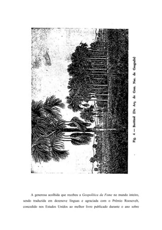 A generosa acolhida que recebeu a Geopolítica da Fome no mundo inteiro,
sendo traduzida em dezenove línguas e agraciada com o Prêmio Roosevelt,
concedido nos Estados Unidos ao melhor livro publicado durante o ano sobre
 