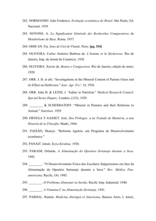 282. NORMANDO. João Frederico. Evolução econômica do Brasil. São Paulo, Ed.
Nacional. 1939.
283. NOYONS. A. La Signification Générale des Recherches Comparativos du
Metabolisme de Base. Roma. 1937.
284. OHM AN. Fia. Sons de Ciel de Flande. Paris. [pg. 354]
285. OLIVEIRA. Carlos Américo Barbosa de. L’homme et la Sécheresse. Rio de
Janeiro, Imp. do Jornal do Comércio, 1938.
286. OLIVEIRA. Xavier de. Beatos e Cangaceiros. Rio de Janeiro, edição do autor,
1920.
287. ORR. J. B. et alii. “Investigations in the Mineral Content of Pasture Grass and
its Effect on Herbivora.” Jour. Agr. Frcº, 16, 1936.
288. ORR. John B. & LEITH, J. “lodine in Nutrition.” Medical Research Council.
Special Series Depart., Londres, (123), 1929.
289. ________ & SCHERBATOFF. “Mineral in Pastures and their Relations to
Animal.” Nutrition. 1929.
290. ORTEGA Y GASSET. José. Dos Prólogos: a un Tratado de Manteria, a una
Historia de la Filosofia. Madri, 1944.
291. PAIXÃO, Moacyr. “Reforma Agrária: um Programa de Desenvolvimento
econômico.”
292. PANAIT. Istrati. Kyra-Kiralina. 1930.
293. PARAIM, Orlando. A Alimentação do Operário Sertanejo durante a Seca.
1945.
294. ________. “O Desenvolvimento Físico dos Escolares Salgueirenses em face da
Alimentação do Operário Sertanejo durante a Seca.” Rev. Médica Pan-
americana, Recife, /(4). 1945.
295. ________. O Problema Alimentar no Sertão. Recife. Imp. Industrial. 1940.
296. ________. A Vitamina C na Alimentação Sertaneja. 1941.
297. PARDAL. Ramón. Medicina Aborigen el Americana. Buenos Aires, J. Anesi,
 