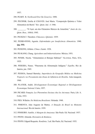 1937.
298. PEARY. R. Northward Over lhe Great Ice. 1898.
299. PECHNIK. Emilia & CHAVES. José Maria. “Composição Química e Valor
Alimentício do Buriti.” Rev. Quim. Ind.. 4. 1946.
300. ________. “O Açaí, um dos Elementos Básicos da Amazônia.” Anais da Ass.
Quim. Bras., 169(4). 1945.
301. PECKOLT. Theodoro. Chácaras e Quintais. 1939.
302. PEDRO-PONS, Agustin. Enfermidades por Insuficiência Alimentícia. 1940.
[pg. 355]
303. PEIXOTO, Afrânio. Clima e Saúde. 1938.
304. PEl-KANG, Chang. Agriculture and Industrialization. México, 1951.
305. PENDE, Nicola. “Alimentation et Biotype Habituel.” Nu-trition, Paris, 5(3),
1935.
306. PEREIRA, Nunes. “Panorama da Alimentação Indígena.” Espelho, Rio de
Janeiro, jun. 1945.
307. PESSOA, Samuel Barnsley. Importância da Geografia Médica na Medicina
Tropical e no Povoamento das Zonas de Influência de Brasília. Aula inaugural,
1960.
308. PLATIER, André. Dévéloppement Économique Regional et Dévéloppement
Économique National. Cairo, 1957.
309. PICARD. François. Les Phenomènes Sociaux chez les Ani-maux. Paris, Lib. A.
Colin, 1933.
310. PIES. Wilhelm. De Medicina Brasiliensi. Holanda. 1948.
311. PIMENTA. João Augusto de Mattos. A Situação do Brasil no Momento
Internacional. Rio de Janeiro. 1939.
312. PINHEIRO. Aurélio. A Margem do Amazonas. São Paulo. Ed. Nacional. 1937.
313. PINTO. Almeida. Dicionário de Botânica.
314. PINTO. Edgard Roquette. Rondônia. 3.ed. São Paulo, Ed. Nacional. 1935.
 