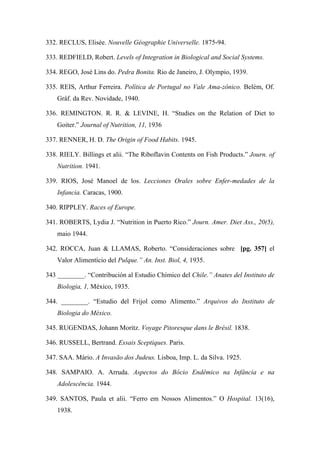 332. RECLUS, Elisée. Nouvelle Géographie Universelle. 1875-94.
333. REDFIELD, Robert. Levels of Integration in Biological and Social Systems.
334. REGO, José Lins do. Pedra Bonita. Rio de Janeiro, J. Olympio, 1939.
335. REIS, Arthur Ferreira. Política de Portugal no Vale Ama-zônico. Belém, Of.
Gráf. da Rev. Novidade, 1940.
336. REMINGTON. R. R. & LEVINE, H. “Studies on the Relation of Diet to
Goiter.” Journal of Nutrition, 11, 1936
337. RENNER, H. D. The Origin of Food Habits. 1945.
338. RIELY. Billings et alii. “The Riboflavin Contents on Fish Products.” Journ. of
Nutrition. 1941.
339. RIOS, José Manoel de los. Lecciones Orales sobre Enfer-medades de la
Infancia. Caracas, 1900.
340. RIPPLEY. Races of Europe.
341. ROBERTS, Lydia J. “Nutrition in Puerto Rico.” Journ. Amer. Diet Ass., 20(5),
maio 1944.
342. ROCCA, Juan & LLAMAS, Roberto. “Consideraciones sobre [pg. 357] el
Valor Alimentício del Pulque.” An. Inst. Biol, 4, 1935.
343 ________. “Contribución al Estudio Chímico del Chile.” Anates del Instituto de
Biologia, 1, México, 1935.
344. ________. “Estudio del Frijol como Alimento.” Arquivos do Instituto de
Biologia do México.
345. RUGENDAS, Johann Moritz. Voyage Pitoresque dans le Brésil. 1838.
346. RUSSELL, Bertrand. Essais Sceptiques. Paris.
347. SAA. Mário. A Invasão dos Judeus. Lisboa, Imp. L. da Silva. 1925.
348. SAMPAIO. A. Arruda. Aspectos do Bócio Endêmico na Infância e na
Adolescência. 1944.
349. SANTOS, Paula et alii. “Ferro em Nossos Alimentos.” O Hospital. 13(16),
1938.
 