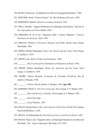 350. SENNA. Nelson de. “A Influência do índio em Linguagem Brasileira.” 1946.
351. SHEPARD, Ward. “Food or Famine.” In: The Challenge of Erosion, 1945.
352. SIMONSEN, Roberto. História econômica do Brasil. 1937.
353. SIOL1, Haroldo. “Alguns Problemas da Limnologia Ama-zônica.” Boletim do
Inst. Agronômico do Norte, Belém, 1954.
354. SIQUEIRA, R. de et alii. “Pesquisas sobre o Sururu Alagoano.” Arquivos
Brasileiros de Nutrição, 10(4), 1954.
355. SMILLIE. Wilson G. Preventive Medicine and Public Health. Nova Iorque,
Macmillan, 1946.
356. SMITH. Herbert Huntington. Brazil, the Amazon and the Coast. Nova Iorque,
C. Scribner’s, 1879.
357. SMITH, Lynn. Brazil: People and Institutions. 1946.
358. ________. The Crowth and the Distribution of Population in Brazil. 1944.
359. SMITH. Herbert Huntington. Brazil, the Amazonas and the Coast. Nova
Iorque, C. Scribner’s, 1879.
360. SODRÉ. Nelson Werneck. Formação da Sociedade Brasileira. Rio de
Janeiro,). Olympio, 1944.
361. ________. O Oeste. Rio de Janeiro, J. Olympio, 1941. [pg. 358]
362. SOROKIN. Pitirim A. The Crisis of our Age. Nova Iorque. E. P. Dution, 1941.
363. ________. Man and Society in Calamity. Nova Iorque, E. P. Dutton. 1942.
364. ________. Rural Sociology.
365. ________. Social Mobility. 1937.
366. SOULE, George Henri et alii. Latin America in lhe Future World. Nova Iorque,
Farrar and Rinehart. c.1945.
367. SOUZA. José Bernardino de. Dicionário da Terra e da Gente do Brasil. 1939.
368. SOUZA. Paula et alii. “Inquérito sobre a Alimentação Popular em um Bairro de
São Paulo.” Rev. Arquivo Municipal, São Paulo. (17). 1935.
 